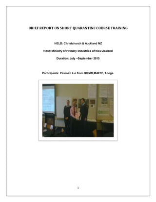 1
BRIEF REPORT ON SHORT QUARANTINE COURSE TRAINING
HELD: Christchurch & Auckland NZ
Host: Ministry of Primary Industries of New Zealand
Duration: July –September 2015
Participants: Peioneti Lui from QQMD,MAFFF, Tonga.
 