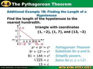 15   =  c Pythagorean Theorem Substitute for a and b.  a 2  +  b 2  =  c 2 9 2  + 12 2  =  c 2 81 + 144 =  c 2 Simplify powers.  Additional Example 1B: Finding the Length of a Hypotenuse Find the length of the hypotenuse to the nearest hundredth. triangle with coordinates (1, –2), (1, 7), and (13, –2)‏ 225 =  c Solve for c; c =  c 2 . 