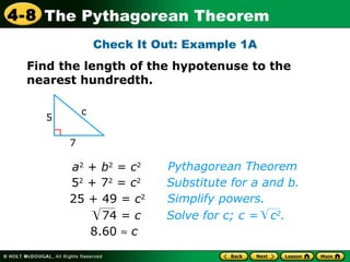 Check It Out: Example 1A 8.60      c Pythagorean Theorem Substitute for a and b.  a 2  +  b 2  =  c 2 5 2  + 7 2  =  c 2 25 + 49 =  c 2 Simplify powers.  Find the length of the hypotenuse to the nearest hundredth. 5 7 c 74 =  c Solve for c; c =  c 2 . 