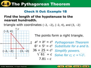triangle with coordinates  (–2, –2), (–2, 4), and (3, –2)‏ The points form a right triangle. (–2, –2)‏ (–2, 4)‏ (3, –2)‏ Check It Out: Example 1B 7.81      c Pythagorean Theorem a 2  +  b 2  =  c 2 6 2  + 5 2  =  c 2 36 + 25 =  c 2 Simplify powers.  Substitute for a and b. Find the length of the hypotenuse to the nearest hundredth. x y 61  =  c Solve for c; c =  c 2 . 