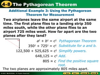 Additional Example 3: Using the Pythagorean Theorem for Measurement a 2  +  b 2  =  c 2 350 2  + 725 2  =  c 2 122,500 + 525,625 =  c 2 648,125 =  c 2 805 ≈  c Find the positive square root. Substitute for a and b. Pythagorean Theorem The two planes are approximately 805 miles apart. Two airplanes leave the same airport at the same time. The first plane flies to a landing strip 350 miles south, while the other plane flies to an airport 725 miles west. How far apart are the two planes after they land?  Simplify powers. Add. 