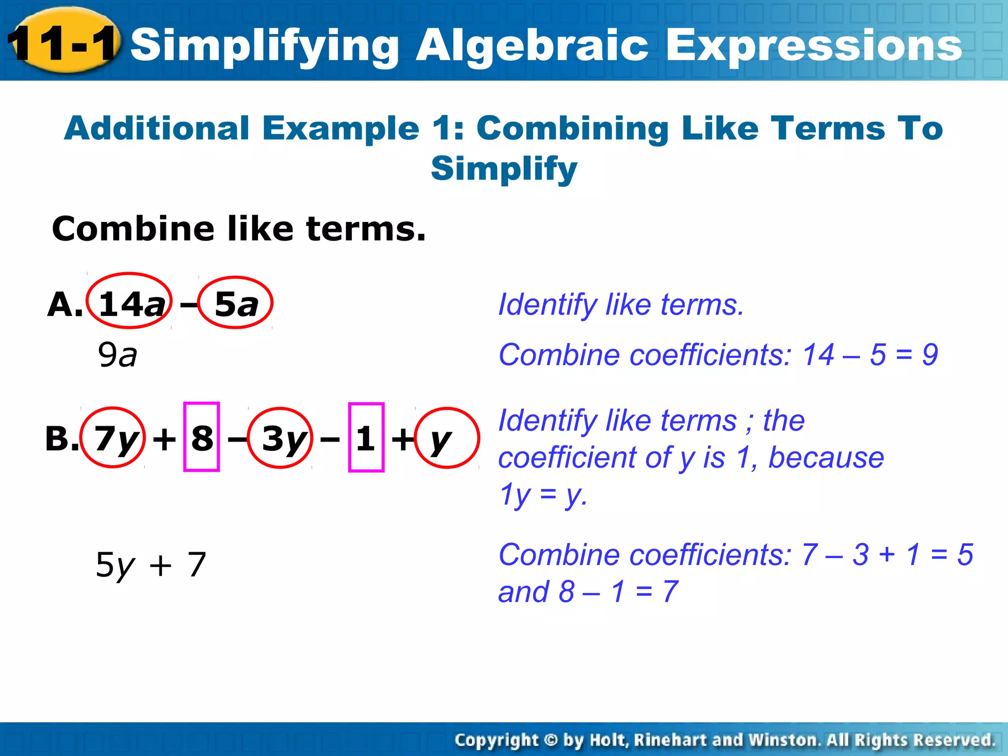 Combine like terms.
Additional Example 1: Combining Like Terms To
Simplify
Identify like terms.
Combine coefficients: 14 – 5 = 9
A. 14a – 5a
9a
B. 7y + 8 – 3y – 1 + y
Identify like terms ; the
coefficient of y is 1, because
1y = y.
Combine coefficients: 7 – 3 + 1 = 5
and 8 – 1 = 7
5y + 7
11-1 Simplifying Algebraic Expressions
 