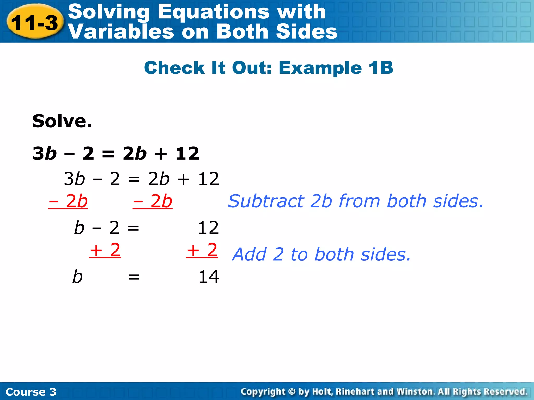 Solve.
3b – 2 = 2b + 12
3b – 2 = 2b + 12
– 2b – 2b
b – 2 = 12
Subtract 2b from both sides.
+ 2 + 2
b = 14
Add 2 to both sides.
Check It Out: Example 1B
Course 3
11-3
Solving Equations with
Variables on Both Sides
 