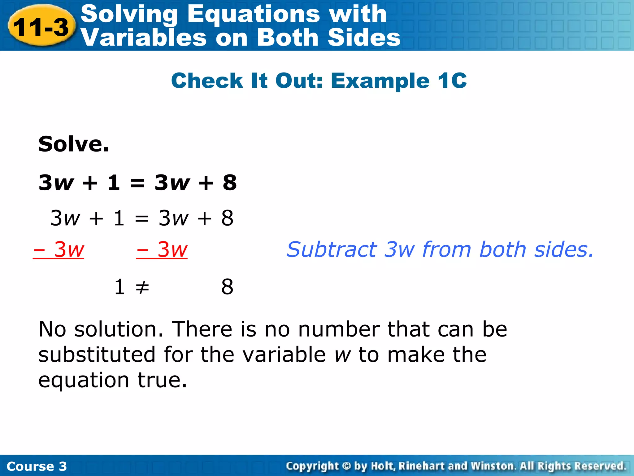 Solve.
3w + 1 = 3w + 8
1 ≠ 8
3w + 1 = 3w + 8
– 3w – 3w Subtract 3w from both sides.
No solution. There is no number that can be
substituted for the variable w to make the
equation true.
Check It Out: Example 1C
Course 3
11-3
Solving Equations with
Variables on Both Sides
 