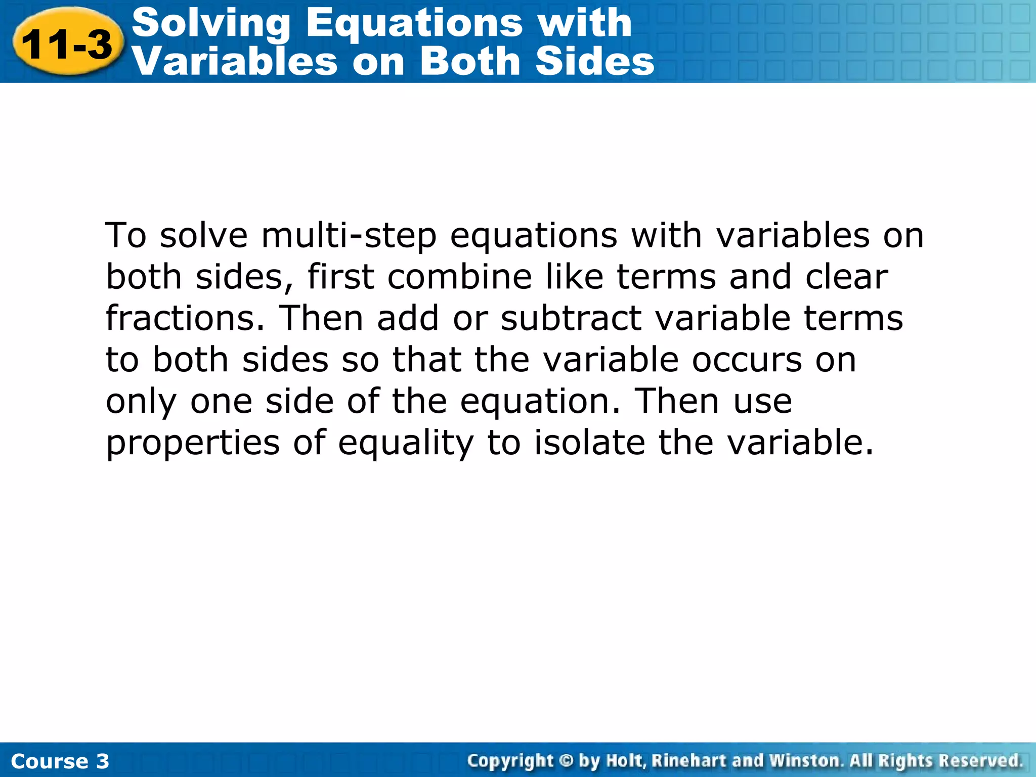 To solve multi-step equations with variables on
both sides, first combine like terms and clear
fractions. Then add or subtract variable terms
to both sides so that the variable occurs on
only one side of the equation. Then use
properties of equality to isolate the variable.
Course 3
11-3
Solving Equations with
Variables on Both Sides
 