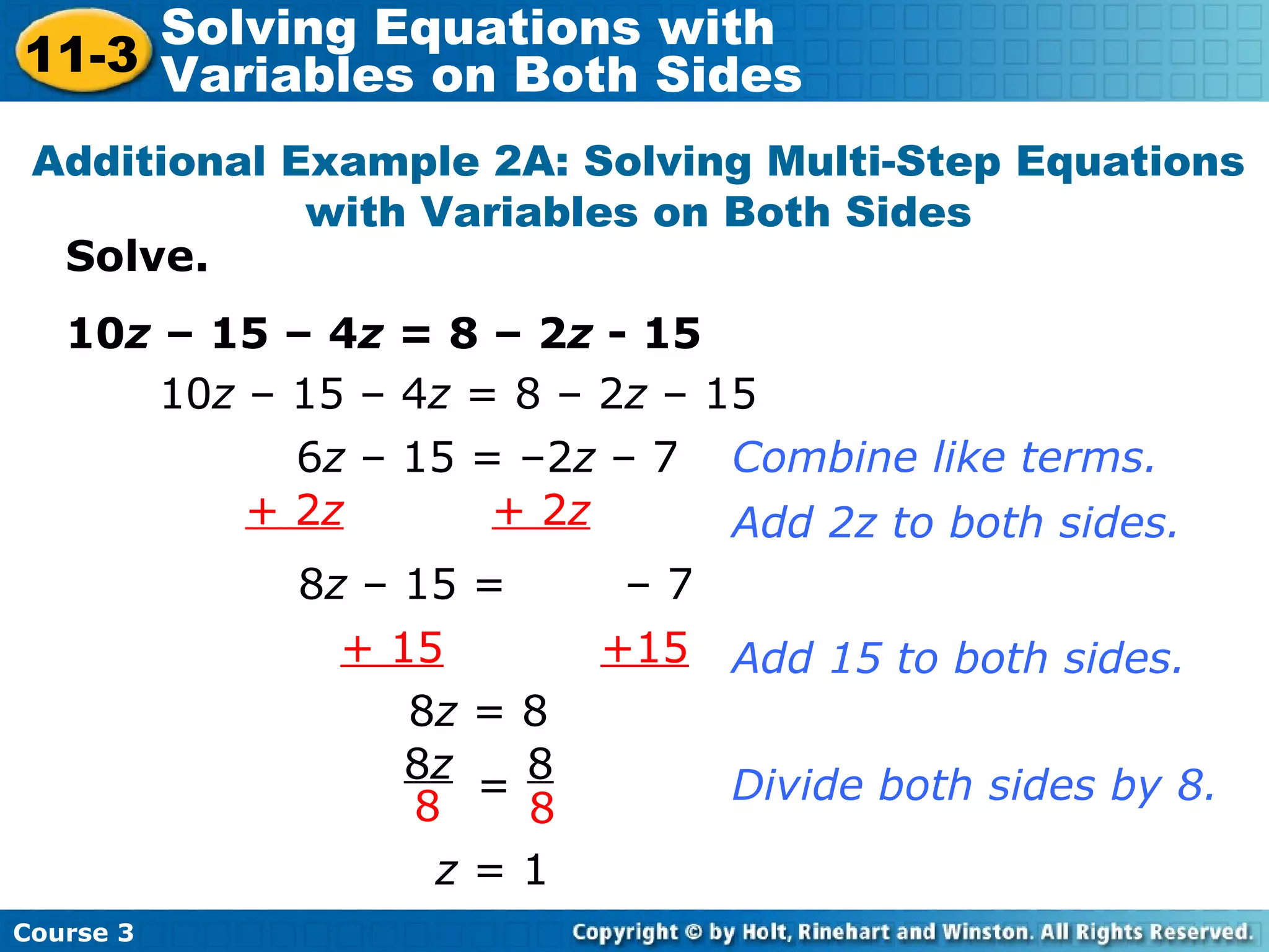 Solve.
10z – 15 – 4z = 8 – 2z - 15
Additional Example 2A: Solving Multi-Step Equations
with Variables on Both Sides
10z – 15 – 4z = 8 – 2z – 15
+ 15 +15
6z – 15 = –2z – 7 Combine like terms.
+ 2z + 2z Add 2z to both sides.
8z – 15 = – 7
8z = 8
z = 1
Add 15 to both sides.
Divide both sides by 8.
8z 8
8 8
=
Course 3
11-3
Solving Equations with
Variables on Both Sides
 