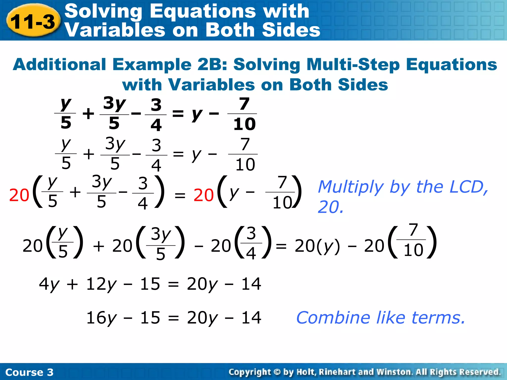 Additional Example 2B: Solving Multi-Step Equations
with Variables on Both Sides
Multiply by the LCD,
20.
4y + 12y – 15 = 20y – 14
16y – 15 = 20y – 14 Combine like terms.
y
5
3
4
3y
5
7
10
+ – = y –
y
5
3
4
3y
5
7
10
+ – = y –
20( ) = 20( )y
5
3
4
3y
5
7
10
+ – y –
20( ) + 20( ) – 20( )= 20(y) – 20( )y
5
3y
5
3
4
7
10
Course 3
11-3
Solving Equations with
Variables on Both Sides
 