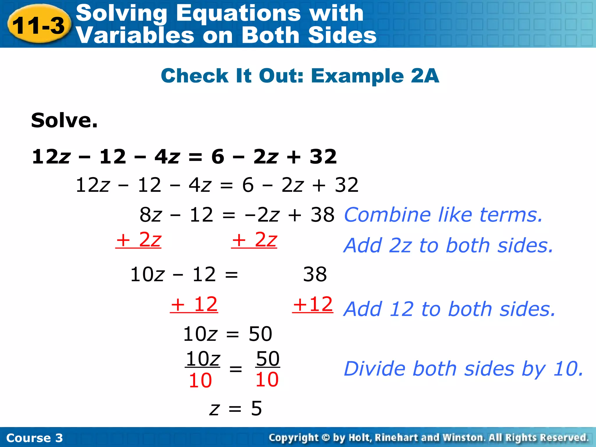 Solve.
12z – 12 – 4z = 6 – 2z + 32
Check It Out: Example 2A
12z – 12 – 4z = 6 – 2z + 32
+ 12 +12
8z – 12 = –2z + 38 Combine like terms.
+ 2z + 2z Add 2z to both sides.
10z – 12 = 38
10z = 50
z = 5
Add 12 to both sides.
Divide both sides by 10.
10z 50
10 10
=
Course 3
11-3
Solving Equations with
Variables on Both Sides
 