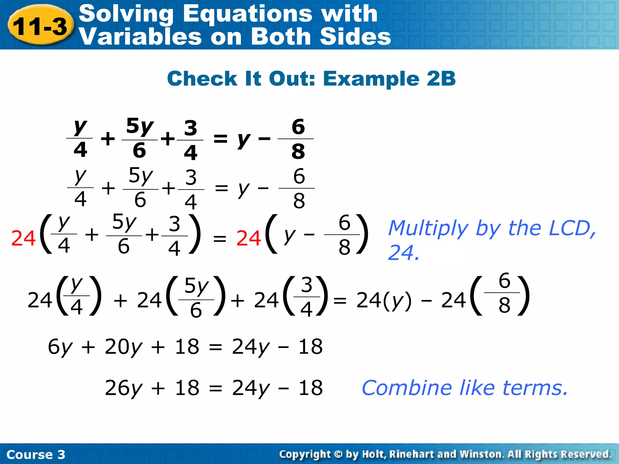 Multiply by the LCD,
24.
6y + 20y + 18 = 24y – 18
26y + 18 = 24y – 18 Combine like terms.
y
4
3
4
5y
6
6
8
+ + = y –
y
4
3
4
5y
6
6
8
+ + = y –
24( ) = 24( )y
4
3
4
5y
6
6
8
+ + y –
24( ) + 24( )+ 24( )= 24(y) – 24( )y
4
5y
6
3
4
6
8
Check It Out: Example 2B
Course 3
11-3
Solving Equations with
Variables on Both Sides
 