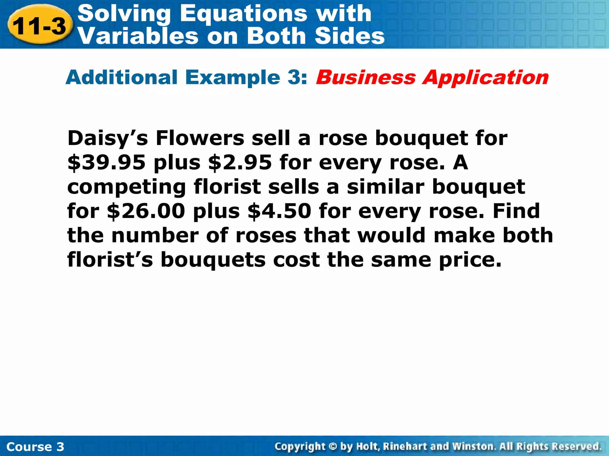 Additional Example 3: Business Application
Daisy’s Flowers sell a rose bouquet for
$39.95 plus $2.95 for every rose. A
competing florist sells a similar bouquet
for $26.00 plus $4.50 for every rose. Find
the number of roses that would make both
florist’s bouquets cost the same price.
Course 3
11-3
Solving Equations with
Variables on Both Sides
 