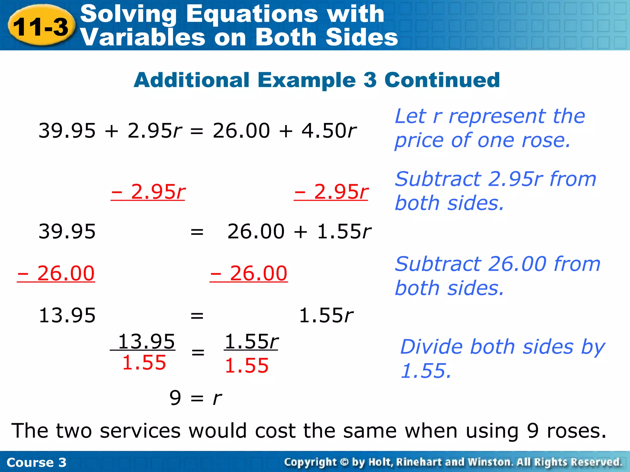 Additional Example 3 Continued
39.95 + 2.95r = 26.00 + 4.50r
Let r represent the
price of one rose.
– 2.95r – 2.95r
39.95 = 26.00 + 1.55r
Subtract 2.95r from
both sides.
– 26.00 – 26.00 Subtract 26.00 from
both sides.
13.95 = 1.55r
13.95
1.55
1.55r
1.55
= Divide both sides by
1.55.
9 = r
The two services would cost the same when using 9 roses.
Course 3
11-3
Solving Equations with
Variables on Both Sides
 