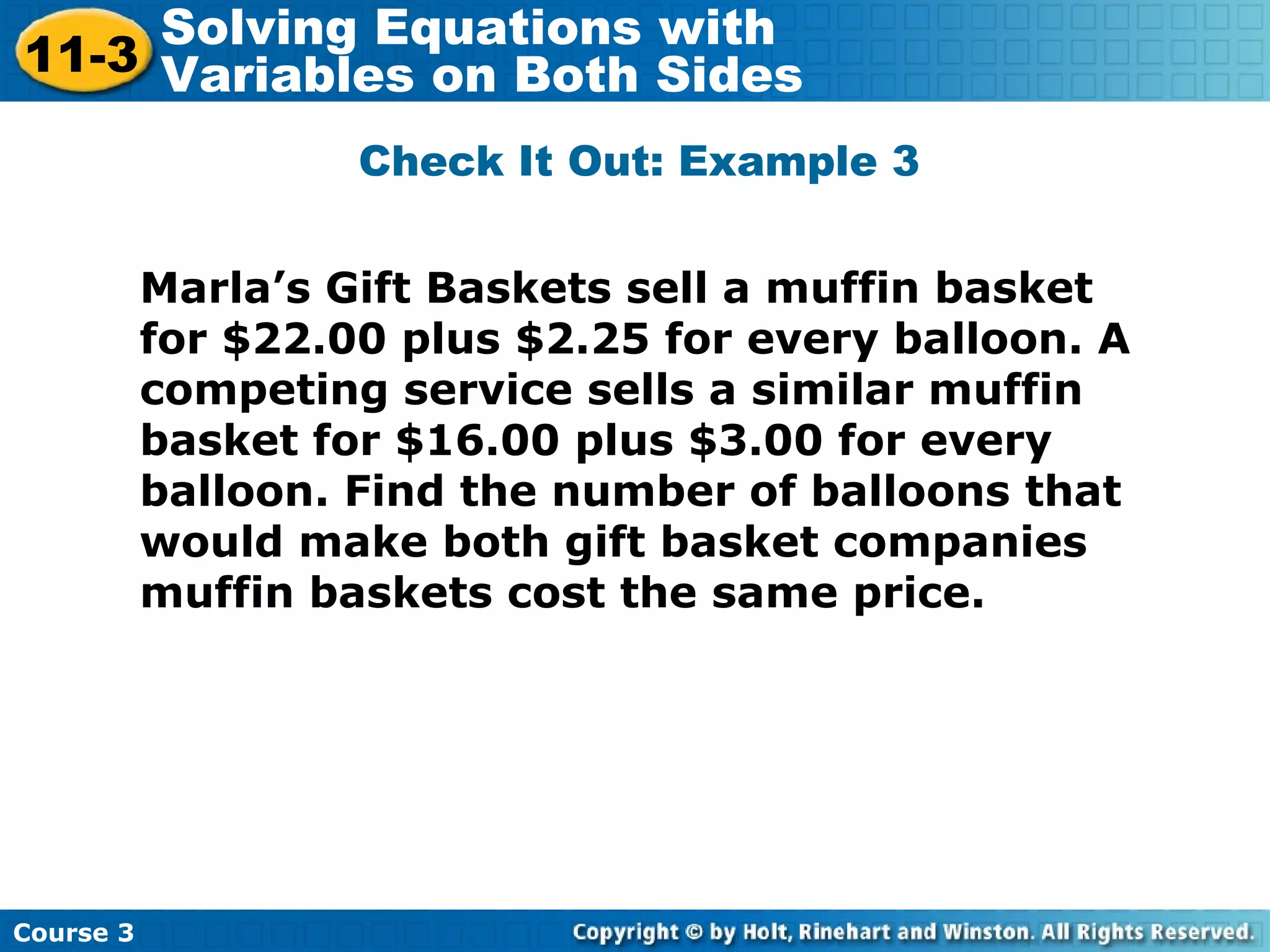 Check It Out: Example 3
Marla’s Gift Baskets sell a muffin basket
for $22.00 plus $2.25 for every balloon. A
competing service sells a similar muffin
basket for $16.00 plus $3.00 for every
balloon. Find the number of balloons that
would make both gift basket companies
muffin baskets cost the same price.
Course 3
11-3
Solving Equations with
Variables on Both Sides
 