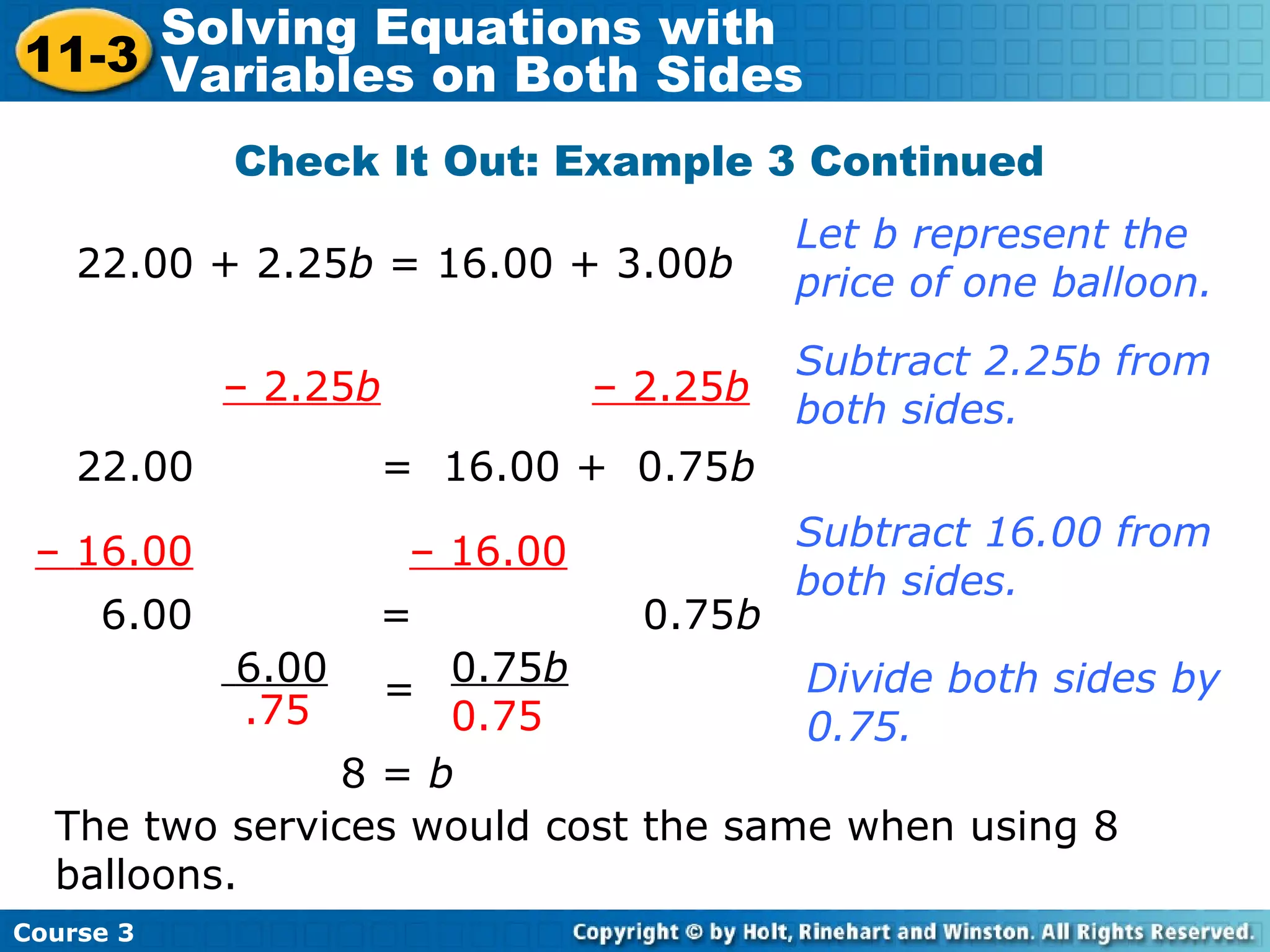 Check It Out: Example 3 Continued
22.00 + 2.25b = 16.00 + 3.00b
Let b represent the
price of one balloon.
– 2.25b – 2.25b
22.00 = 16.00 + 0.75b
Subtract 2.25b from
both sides.
– 16.00 – 16.00 Subtract 16.00 from
both sides.
6.00 = 0.75b
6.00
.75
0.75b
0.75
= Divide both sides by
0.75.
8 = b
The two services would cost the same when using 8
balloons.
Course 3
11-3
Solving Equations with
Variables on Both Sides
 