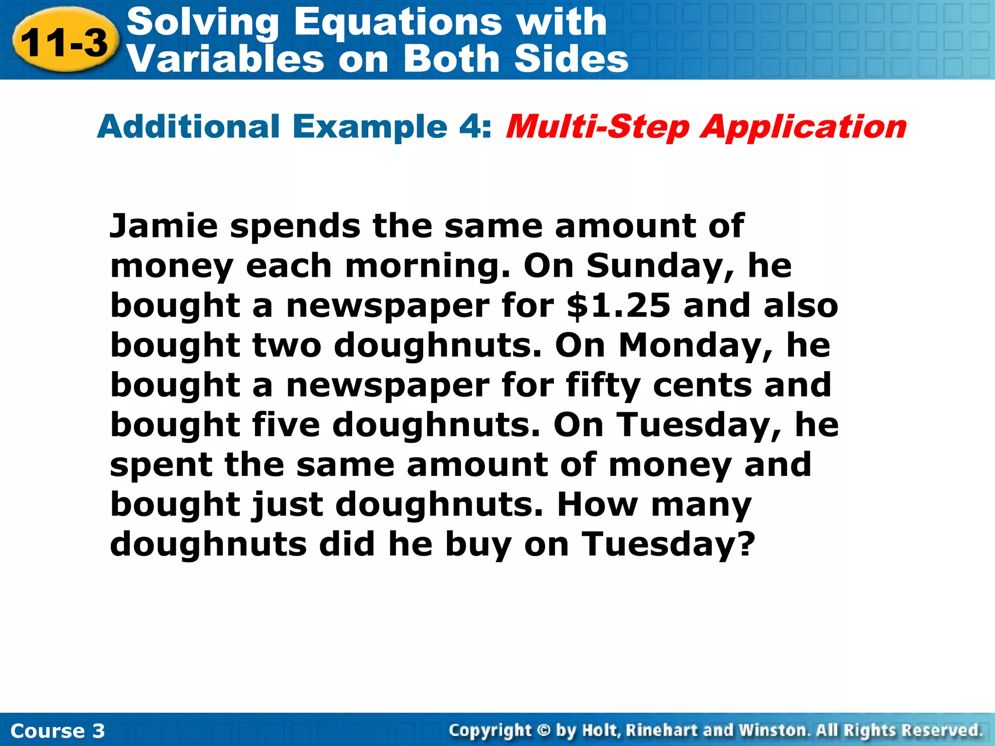 Additional Example 4: Multi-Step Application
Jamie spends the same amount of
money each morning. On Sunday, he
bought a newspaper for $1.25 and also
bought two doughnuts. On Monday, he
bought a newspaper for fifty cents and
bought five doughnuts. On Tuesday, he
spent the same amount of money and
bought just doughnuts. How many
doughnuts did he buy on Tuesday?
Course 3
11-3
Solving Equations with
Variables on Both Sides
 