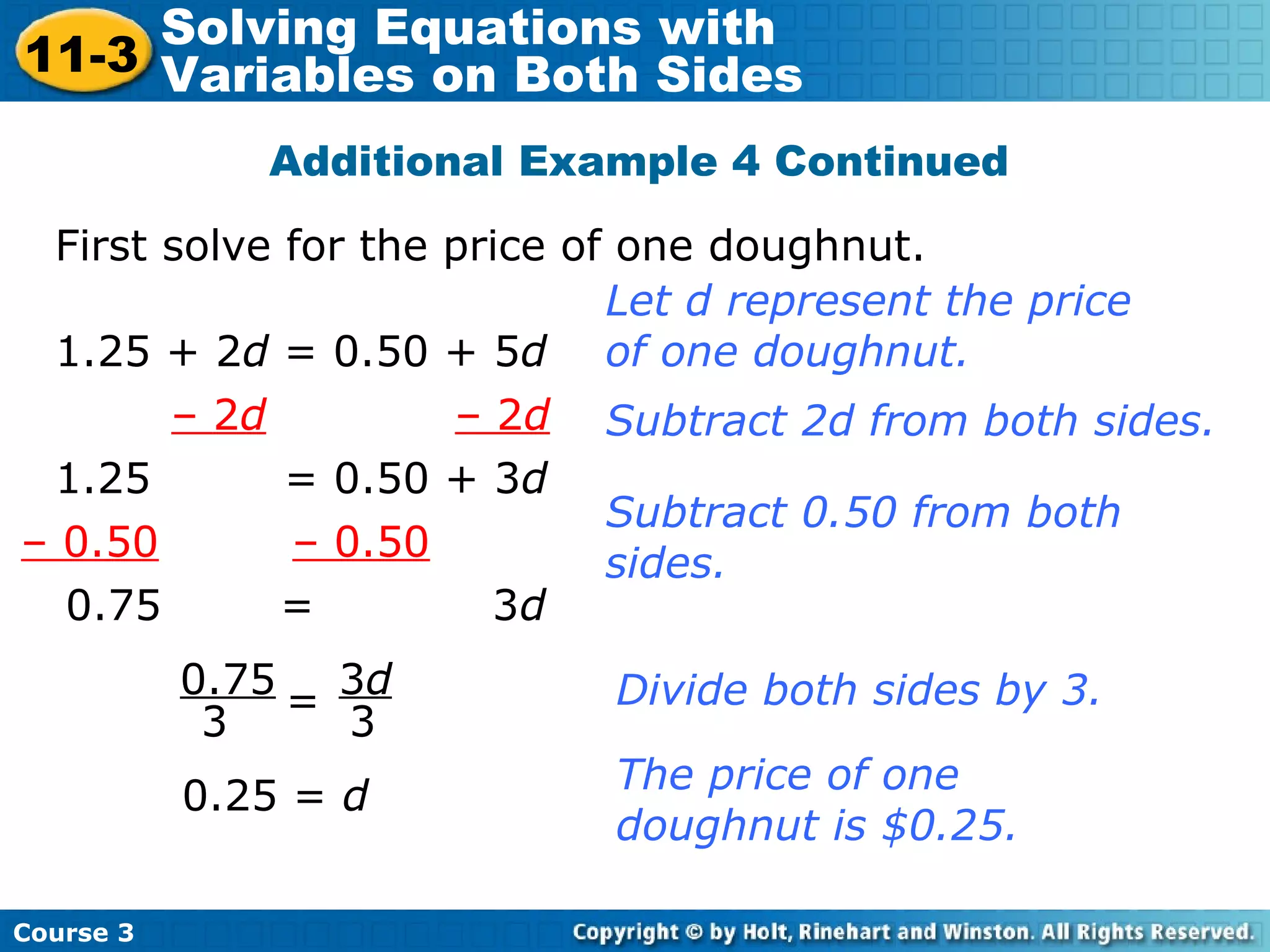 Additional Example 4 Continued
First solve for the price of one doughnut.
1.25 + 2d = 0.50 + 5d
Let d represent the price
of one doughnut.
– 2d – 2d
1.25 = 0.50 + 3d
Subtract 2d from both sides.
– 0.50 – 0.50
Subtract 0.50 from both
sides.
0.75 = 3d
0.75
3
3d
3
= Divide both sides by 3.
0.25 = d
The price of one
doughnut is $0.25.
Course 3
11-3
Solving Equations with
Variables on Both Sides
 