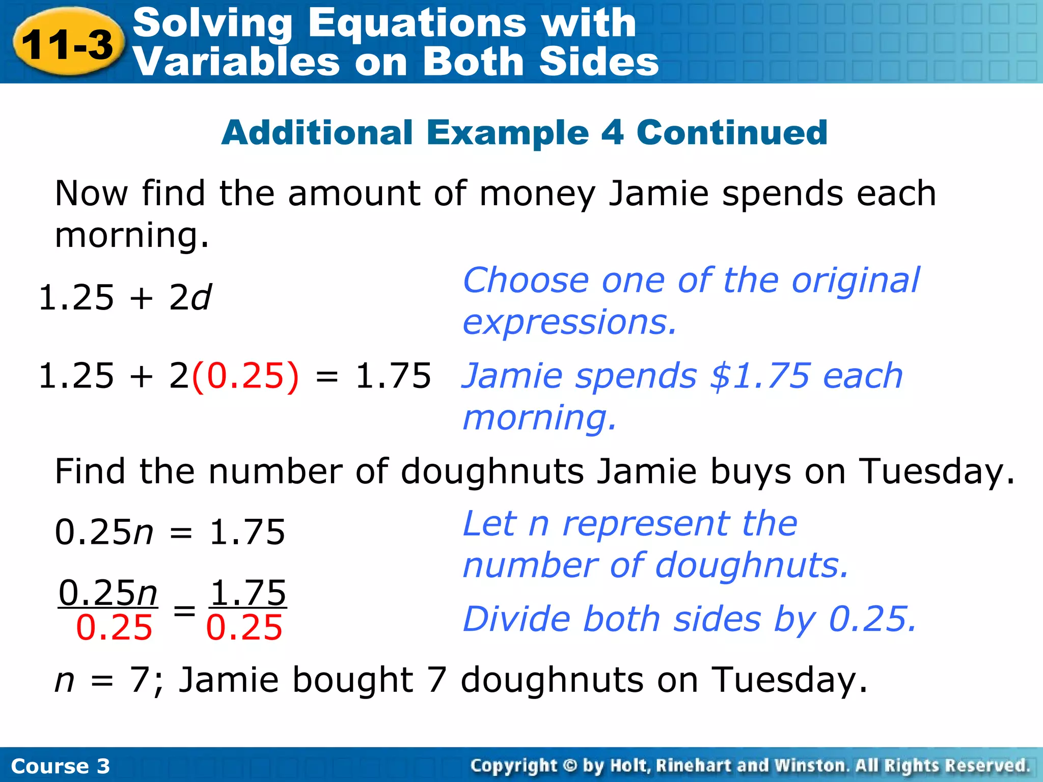 Additional Example 4 Continued
Now find the amount of money Jamie spends each
morning.
1.25 + 2d
Choose one of the original
expressions.
Jamie spends $1.75 each
morning.
1.25 + 2(0.25) = 1.75
0.25n
0.25
1.75
0.25=
Let n represent the
number of doughnuts.
Find the number of doughnuts Jamie buys on Tuesday.
0.25n = 1.75
n = 7; Jamie bought 7 doughnuts on Tuesday.
Divide both sides by 0.25.
Course 3
11-3
Solving Equations with
Variables on Both Sides
 