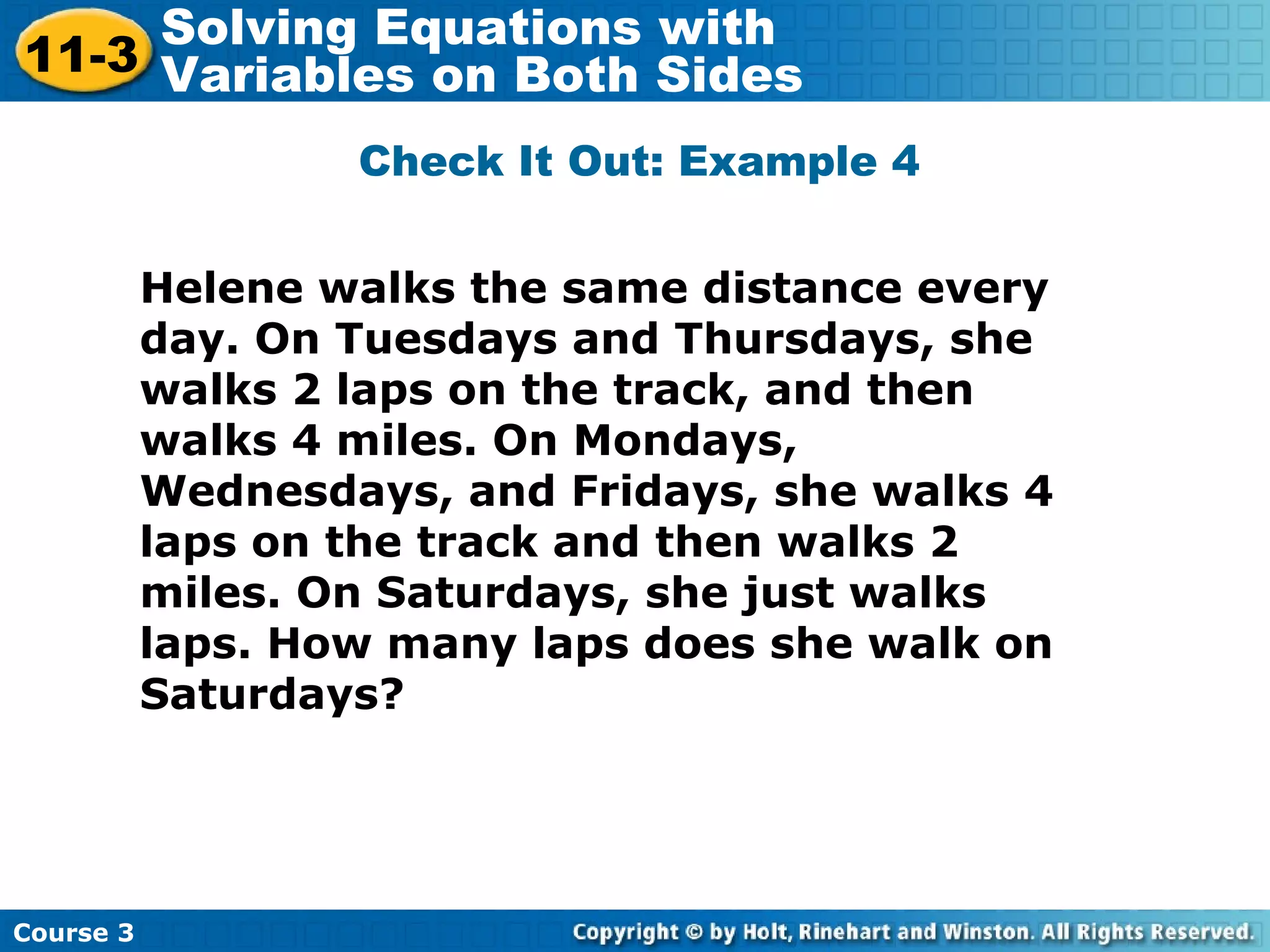 Check It Out: Example 4
Helene walks the same distance every
day. On Tuesdays and Thursdays, she
walks 2 laps on the track, and then
walks 4 miles. On Mondays,
Wednesdays, and Fridays, she walks 4
laps on the track and then walks 2
miles. On Saturdays, she just walks
laps. How many laps does she walk on
Saturdays?
Course 3
11-3
Solving Equations with
Variables on Both Sides
 