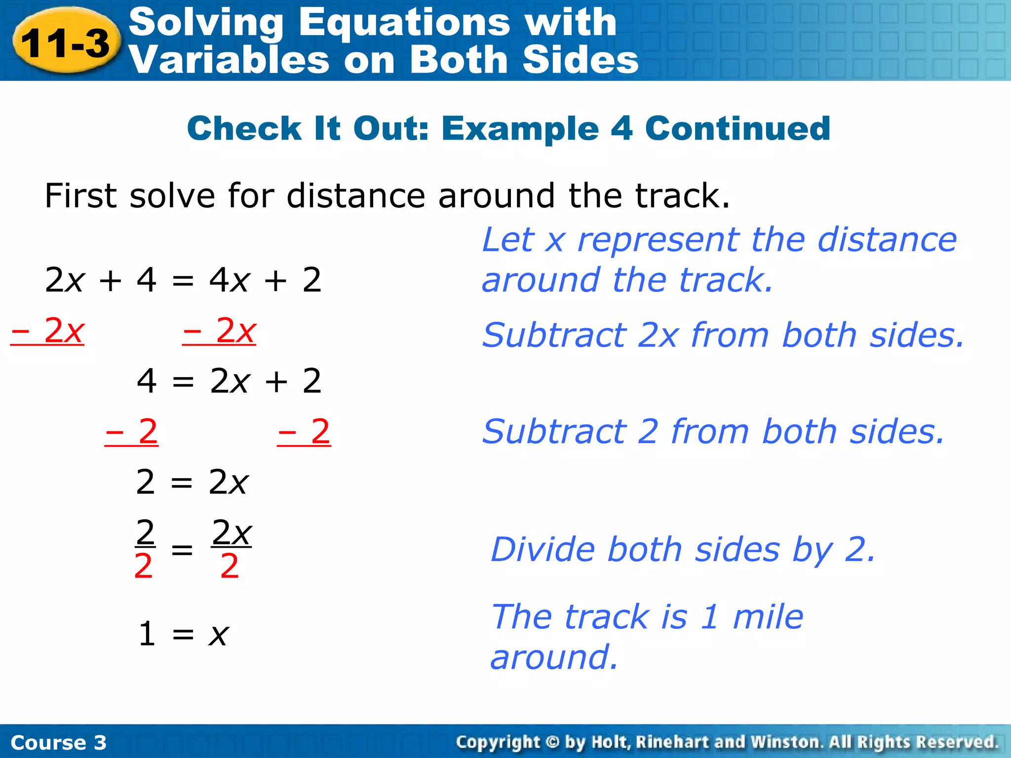 Check It Out: Example 4 Continued
First solve for distance around the track.
2x + 4 = 4x + 2
Let x represent the distance
around the track.
– 2x – 2x
4 = 2x + 2
Subtract 2x from both sides.
– 2 – 2 Subtract 2 from both sides.
2 = 2x
2
2
2x
2= Divide both sides by 2.
1 = x
The track is 1 mile
around.
Course 3
11-3
Solving Equations with
Variables on Both Sides
 