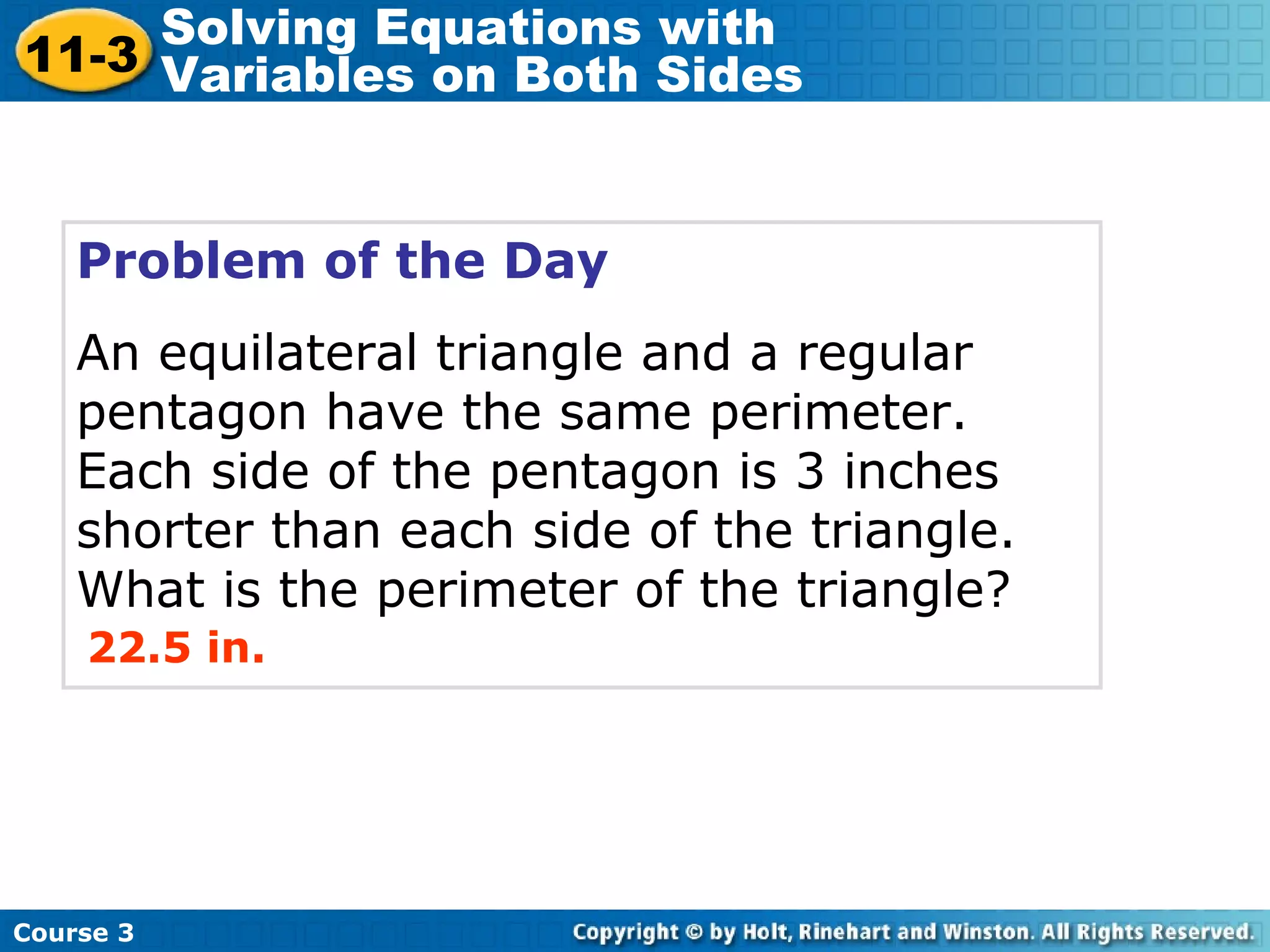 Problem of the Day
An equilateral triangle and a regular
pentagon have the same perimeter.
Each side of the pentagon is 3 inches
shorter than each side of the triangle.
What is the perimeter of the triangle?
22.5 in.
Course 3
11-3
Solving Equations with
Variables on Both Sides
 