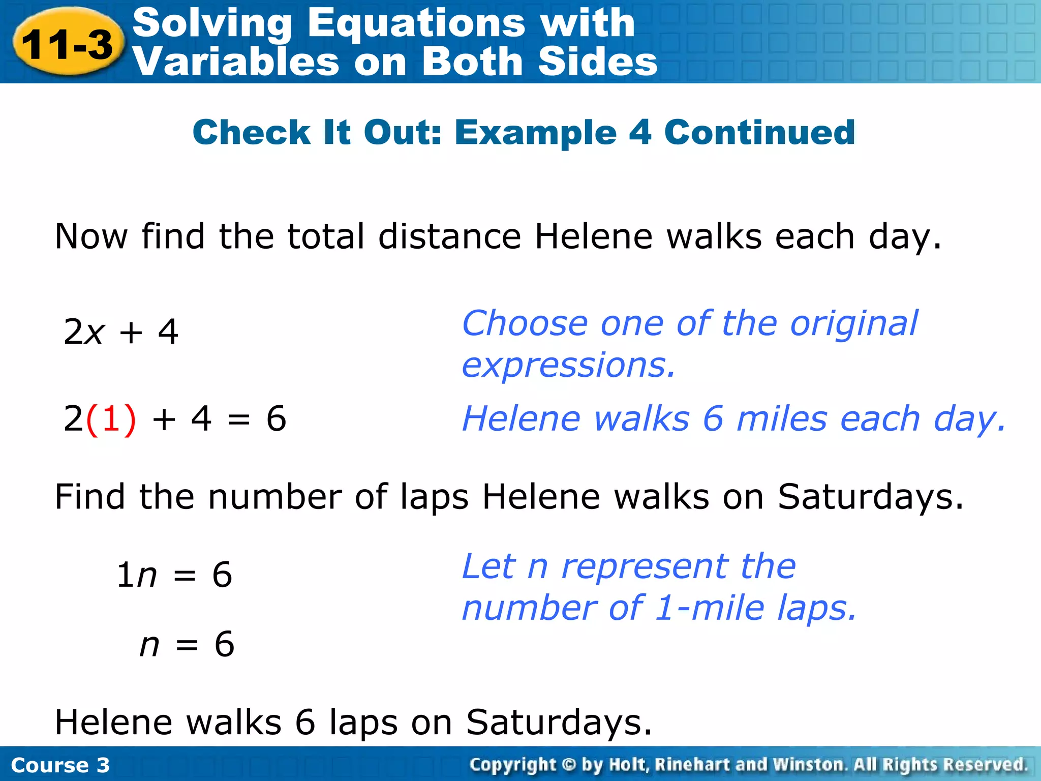 Check It Out: Example 4 Continued
Now find the total distance Helene walks each day.
2x + 4 Choose one of the original
expressions.
Helene walks 6 miles each day.2(1) + 4 = 6
Let n represent the
number of 1-mile laps.
Find the number of laps Helene walks on Saturdays.
1n = 6
Helene walks 6 laps on Saturdays.
n = 6
Course 3
11-3
Solving Equations with
Variables on Both Sides
 