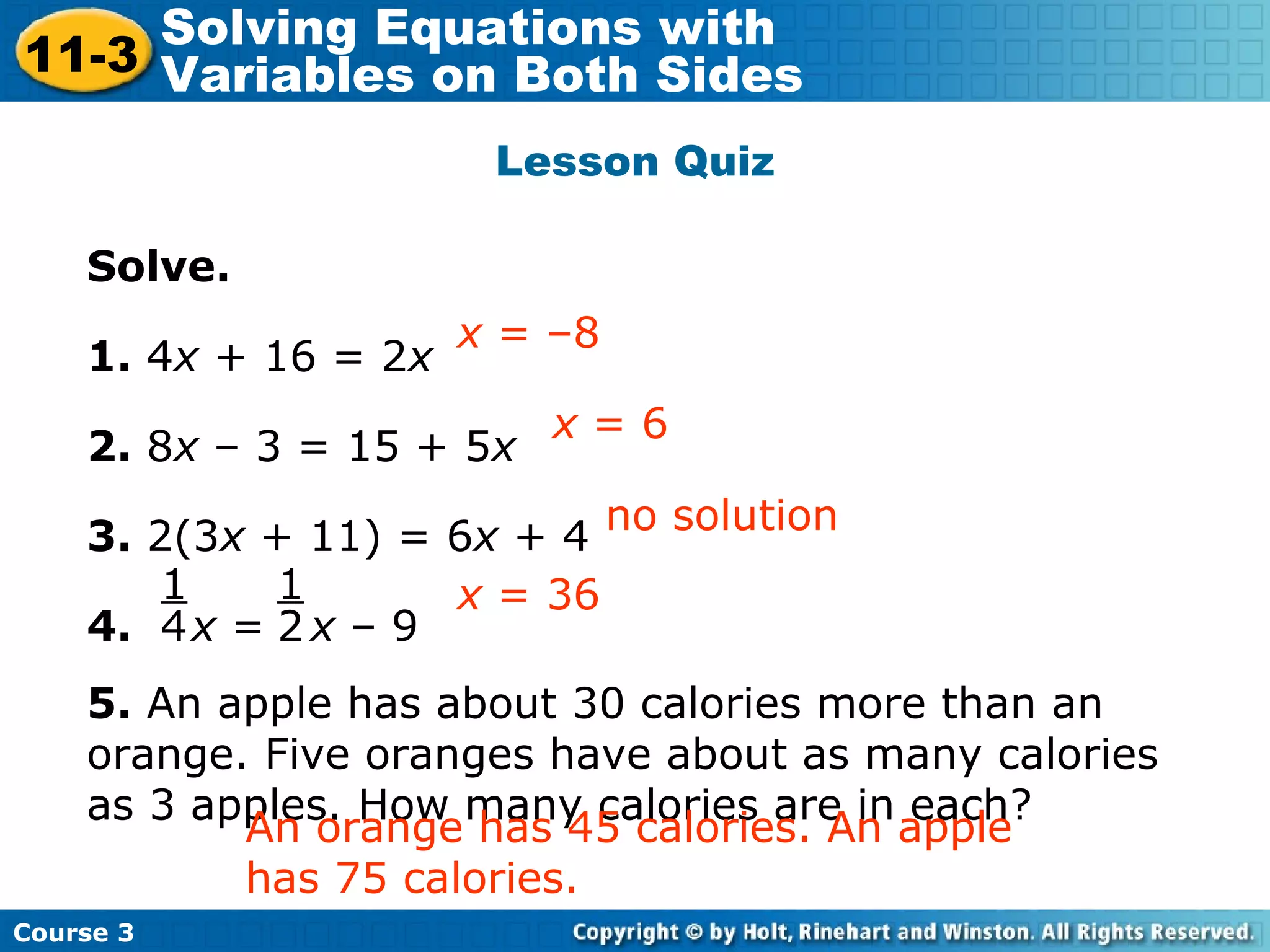Lesson Quiz
Solve.
1. 4x + 16 = 2x
2. 8x – 3 = 15 + 5x
3. 2(3x + 11) = 6x + 4
4. x = x – 9
5. An apple has about 30 calories more than an
orange. Five oranges have about as many calories
as 3 apples. How many calories are in each?
x = 6
x = –8
Insert Lesson Title Here
no solution
x = 361
4
1
2
An orange has 45 calories. An apple
has 75 calories.
Course 3
11-3
Solving Equations with
Variables on Both Sides
 