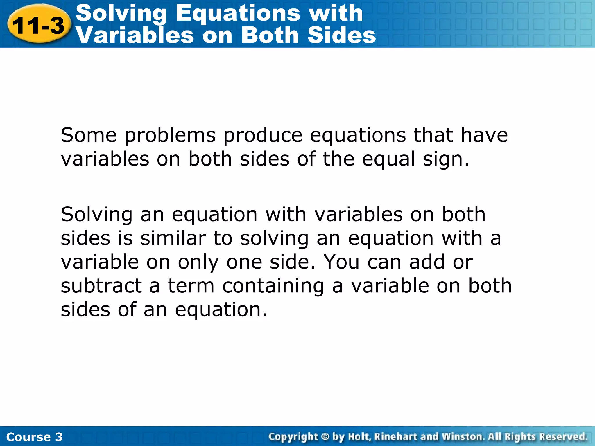 Some problems produce equations that have
variables on both sides of the equal sign.
Solving an equation with variables on both
sides is similar to solving an equation with a
variable on only one side. You can add or
subtract a term containing a variable on both
sides of an equation.
Course 3
11-3
Solving Equations with
Variables on Both Sides
 