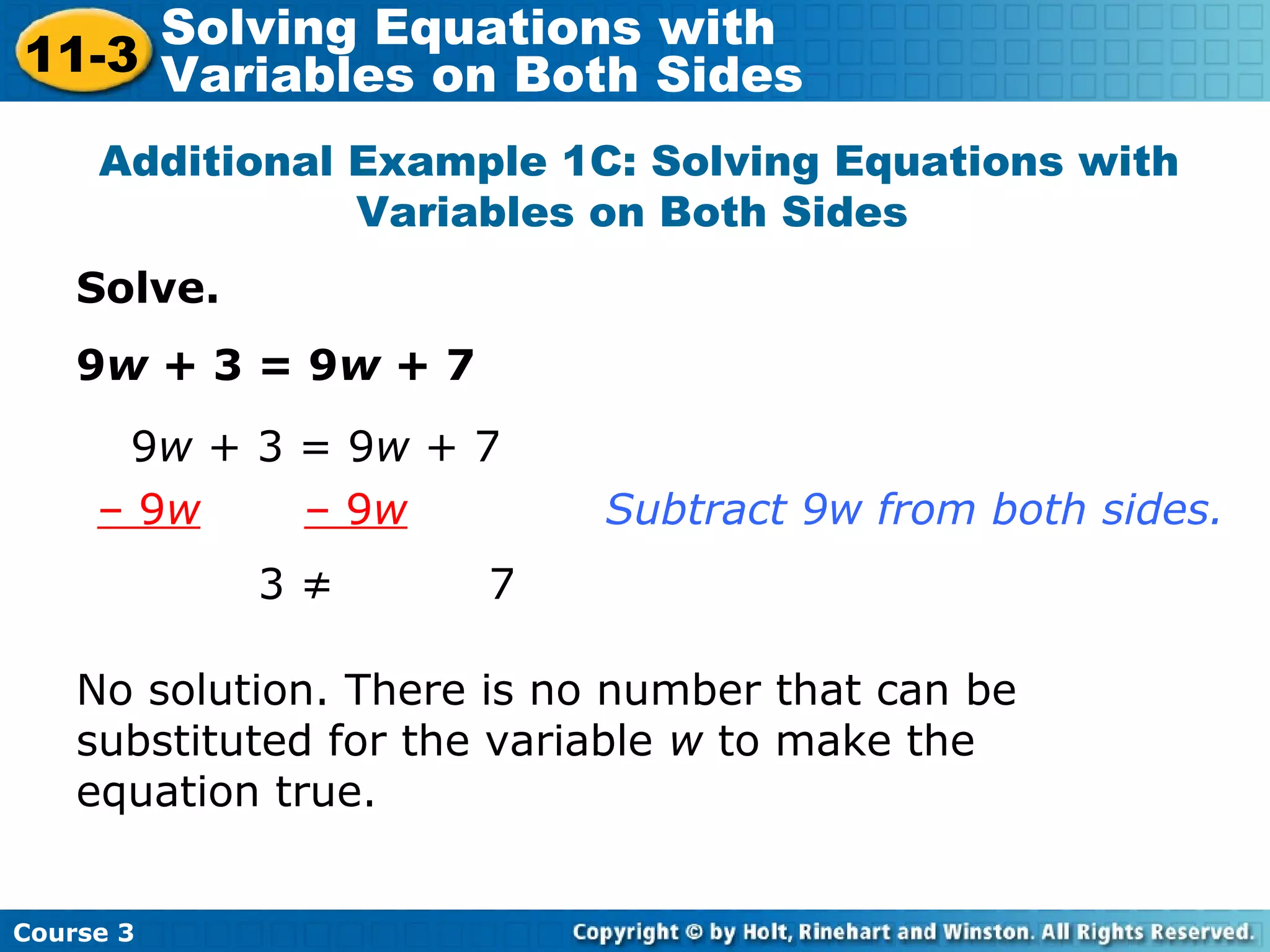 Solve.
9w + 3 = 9w + 7
Additional Example 1C: Solving Equations with
Variables on Both Sides
3 ≠ 7
9w + 3 = 9w + 7
– 9w – 9w Subtract 9w from both sides.
No solution. There is no number that can be
substituted for the variable w to make the
equation true.
Course 3
11-3
Solving Equations with
Variables on Both Sides
 