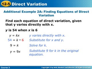 Find each equation of direct variation, given
that y varies directly with x.
y is 54 when x is 6
Additional Example 2A: Finding Equations of Direct
Variation
y = kx
54 = k 
6
9 = k
y = 9x
y varies directly with x.
Substitute for x and y.
Solve for k.
Substitute 9 for k in the original
equation.
Course 3
12-5 Direct Variation
 