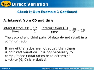 Check It Out: Example 3 Continued
interest from CD
time
=
12
1
interest from CD
time
= = 15
30
2
The second and third pairs of data do not result in a
common ratio.
If any of the ratios are not equal, then there
is no direct variation. It is not necessary to
compute additional ratios or to determine
whether (0, 0) is included.
A. interest from CD and time
Course 3
12-5 Direct Variation
 