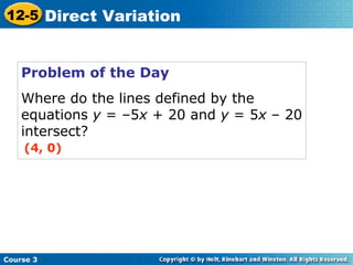Problem of the Day
Where do the lines defined by the
equations y = –5x + 20 and y = 5x – 20
intersect?
(4, 0)
Course 3
12-5 Direct Variation
 