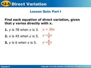 Lesson Quiz: Part I
Find each equation of direct variation, given
that y varies directly with x.
1. y is 78 when x is 3.
2. x is 45 when y is 5.
3. y is 6 when x is 5.
y = 26x
Insert Lesson Title Here
y = x1
9
y = x6
5
Course 3
12-5 Direct Variation
 