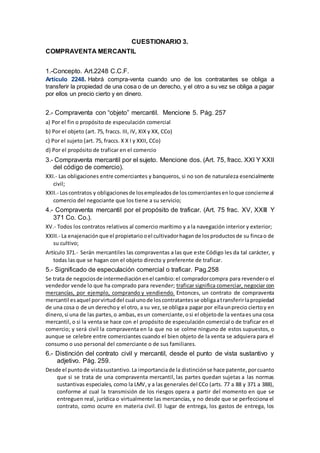 CUESTIONARIO 3.
COMPRAVENTA MERCANTIL
1.-Concepto. Art.2248 C.C.F.
Artículo 2248. Habrá compra-venta cuando uno de los contratantes se obliga a
transferir la propiedad de una cosa o de un derecho, y el otro a su vez se obliga a pagar
por ellos un precio cierto y en dinero.
2.- Compraventa con “objeto” mercantil. Mencione 5. Pág. 257
a) Por el fin o propósito de especulación comercial
b) Por el objeto (art. 75, fraccs. III, IV, XIX y XX, CCo)
c) Por el sujeto (art. 75, fraccs. X X I y XXII, CCo)
d) Por el propósito de traficar en el comercio
3.- Compraventa mercantil por el sujeto. Mencione dos. (Art. 75, fracc. XXI Y XXII
del código de comercio).
XXI.- Las obligaciones entre comerciantes y banqueros, si no son de naturaleza esencialmente
civil;
XXII.- Loscontratos y obligacionesde losempleadosde loscomerciantesenloque concierneal
comercio del negociante que los tiene a su servicio;
4.- Compraventa mercantil por el propósito de traficar. (Art. 75 frac. XV, XXIII Y
371 Co. Co.).
XV.- Todos los contratos relativos al comercio marítimo y a la navegación interior y exterior;
XXIII.- La enajenaciónque el propietariooel cultivadorhagande losproductosde su fincao de
su cultivo;
Artículo 371.- Serán mercantiles las compraventas a las que este Código les da tal carácter, y
todas las que se hagan con el objeto directo y preferente de traficar.
5.- Significado de especulación comercial o traficar. Pag.258
Se trata de negociosde intermediaciónenel cambio:el compradorcompra para revendero el
vendedor vende lo que ha comprado para revender; traficar significa comerciar, negociar con
mercancías, por ejemplo, comprando y vendiendo. Entonces, un contrato de compraventa
mercantil esaquel porvirtuddel cual unode loscontratantesse obligaatransferirlapropiedad
de una cosa o de un derechoy el otro, a su vez,se obligaa pagar por ellaunprecio ciertoy en
dinero,si una de las partes,o ambas, esun comerciante,osi el objetode la ventaes una cosa
mercantil, o si la venta se hace con el propósito de especulación comercial o de traficar en el
comercio; y será civil la compraventa en la que no se colme ninguno de estos supuestos, o
aunque se celebre entre comerciantes cuando el bien objeto de la venta se adquiera para el
consumo o uso personal del comerciante o de sus familiares.
6.- Distinción del contrato civil y mercantil, desde el punto de vista sustantivo y
adjetivo. Pág. 259.
Desde el puntode vistasustantivo.La importanciade la distinciónse hace patente,porcuanto
que si se trata de una compraventa mercantil, las partes quedan sujetas a las normas
sustantivas especiales, como la LMV, y a las generales del CCo (arts. 77 a 88 y 371 a 388),
conforme al cual la transmisión de los riesgos opera a partir del momento en que se
entreguen real, jurídica o virtualmente las mercancías, y no desde que se perfecciona el
contrato, como ocurre en materia civil. El lugar de entrega, los gastos de entrega, los
 