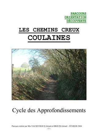 PARCOURS
                                                       ORIENTATION
                                                        DÉCOUVERTE

       LES CHEMINS CREUX
                COULAINES




Cycle des Approfondissements

Parcours réalisé par Mrs VACHEYROUX Gérard et DROUIN Gérard – FÉVRIER 2004
                                     -1-
 