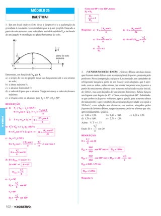 C3_Curso A_FIS_Alelex 29/02/12 11:09 Página 102




                                                                                          Como sen 60° = sen 120°, temos:
                                              MÓDULO 25                                   D1 = D2

                                                                                               D1
                                                BALÍSTICA I                                   –––– = 1
                                                                                               D2

           1. Em um local onde o efeito do ar é desprezível e a aceleração da
           gravidade é constante e com módulo igual a g, um projétil é lançado a                          2 V0 sen ␪                       (V0 sen ␪)2
                                                                                       Respostas: a) T = ––––––––––                 b) H = ––––––––––
           partir do solo terrestre, com velocidade inicial de módulo V0 e inclinada                           g                               2g
           de um ângulo ␪ em relação ao plano horizontal do solo.
                                                                                                               2                                          2
                                                                                                             V0                                         V0
                                                                                                     c) D = –––– sen 2␪             d) ␪ = 45°; Dmáx = ––––
                                                                                                              g                                          g

                                                                                                         D1
                                                                                                     e) –––– = 1
                                                                                                         D2




                                                                                       2. (VUNESP-MODELO ENEM) – Selene e Diana são duas alunas
           Determine, em função de V0, g e ␪,                                          que ficaram muito felizes com a competição de foguetes, proposta pelo
           a) o tempo de voo do projétil desde seu lançamento até o seu retorno        professor. Nessa competição, o foguete é, na verdade, um canudinho de
              ao solo;                                                                 refrigerante lançado a partir de um frasco vazio adaptado, que é aper-
           b) a altura máxima H;                                                       tado, com as mãos, pelas alunas. As alunas lançaram seus foguetes a
           c) o alcance horizontal D;                                                  partir de uma mesma altura e com a mesma velocidade escalar inicial,
           d) o valor de ␪ para que o alcance D seja máximo e o valor do alcance       de 4,0m/s, mas com ângulos de lançamento diferentes: Selene lançou
              máximo;                                                                  seu foguete com ângulo de 45° e Diana, com ângulo de 60°. Admitindo-
           e) a relação entre os alcances para ␪1 = 30° e ␪2 = 60°.                    se que ambos os foguetes voltaram, após a queda, para a mesma altura
                                                                                       do lançamento e que o módulo da aceleração da gravidade seja igual a
           RESOLUÇÃO:
                                                                                       10,0m/s2, com relação aos alcances, em metros, atingidos pelos
           a) 1)          Vy = V0y + ␥y t (MUV)                                        foguetes de Selene e Diana, respectivamente, pode-se afirmar que são,
                                                      V0 sen ␪
                          0 = V0 sen ␪ – g ts ⇒ ts = ––––––––                          aproximadamente, iguais a
                                                         g
                                                                                       a) 1,60 e 1,38.          b) 1,40 e 1,60.         c) 1,00 e 1,20.
FÍSICA A




                                                      2 V0 sen ␪                       d) 1,20 e 1,00.          e) 2,20 e 1,20.
                2)        T = ts + tQ = 2ts ⇒    T = ––––––––––
                                                         g
                                                                                       Adote: ͙ළළ = 1,73
                                                                                                 3
                 2         2                                                                     V0 2
           b)   Vy    =   V0y   + 2 ␥y Δsy (MUV)
                                                                                       Dado: D = ––– sen 2␪
                                                          (V0 sen ␪)2                              g
                0 = (V0 sen ␪)2 + 2 (–g) H ⇒         H = ––––––––––
                                                             2g
                                                                                       RESOLUÇÃO:
           c) Δsx = Vx t (MU)
                                                                                           V02
                               2 V0 sen ␪   V02                                        D = ––– sen 2␪
                                                                                            g
                D = V0 cos ␪ . ––––––––– = –––– . 2 sen ␪ cos ␪
                                   g         g
                                                                                              16,0
                            2                                                          D45° = –––– . sen 90° (m) ⇒    D45 = 1,60m
                          V0                                                                  10,0
                     D = –––– sen 2␪
                          g
                                                                                              16,0                                ͙ළ  3
                                                                                       D60° = –––– . sen 120° (m) ⇒ D60° = 1,60 . –––– (m)
           d) D = Dmáx ⇒ sen 2␪ = 1                                                           10,0                                  2
                2␪ = 90° ⇒          ␪ = 45°                                            D60° = 0,80 . 1,73 (m)

                               2
                              V0                                                        D60° = 1,38m
                      Dmáx = ––––
                              g
                                                                                       Resposta: A
           e) ␪1 = 30°
                        2
                      V0
                D1 = –––– sen 60°
                       g

                ␪2 = 60°
                        2
                      V0
                D2 = –––– sen 120°
                       g


           102 –
 