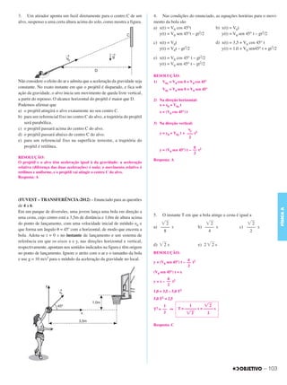 C3_Curso A_FIS_Alelex 29/02/12 11:09 Página 103




        3. Um atirador aponta um fuzil diretamente para o centro C de um            4. Nas condições do enunciado, as equações horárias para o movi-
        alvo, suspenso a uma certa altura acima do solo, como mostra a figura.      mento da bola são
                                                                                    a) x(t) = V0 cos 45°t          b) x(t) = V0t
                                                                                       y(t) = V0 sen 45°t – gt2/2     y(t) = V0 sen 45° t – gt2/2

                                                                                    c) x(t) = V0t                            d) x(t) = 3,5 + V0 cos 45° t
                                                                                       y(t) = V0t – gt2/2                       y(t) = 1,0 + V0 sen45° t + gt2/2

                                                                                    e) x(t) = V0 cos 45° t – gt2/2
                                                                                       y(t) = V0 sen 45° t – gt2/2

                                                                                    RESOLUÇÃO:
        Não considere o efeito do ar e admita que a aceleração da gravidade seja    1) V0x = V0 cos ␪ = V0 cos 45°
        constante. No exato instante em que o projétil é disparado, e fica sob            V0y = V0 sen ␪ = V0 sen 45°
        ação da gravidade, o alvo inicia um movimento de queda livre vertical,
        a partir do repouso. O alcance horizontal do projétil é maior que D.        2) Na direção horizontal:
        Podemos afirmar que                                                            x = x0 + V0x t
        a) o projétil atingirá o alvo exatamente no seu centro C.                        x = (V0 cos 45°) t
        b) para um referencial fixo no centro C do alvo, a trajetória do projétil
           será parabólica.                                                         3) Na direção vertical:
        c) o projétil passará acima do centro C do alvo.                                                   ␥y
        d) o projétil passará abaixo do centro C do alvo.                                y = y0 + V0y t + ––– t2
                                                                                                           2
        e) para um referencial fixo na superfície terrestre, a trajetória do
           projétil é retilínea.                                                                               g
                                                                                         y = (V0 sen 45°) t – –– t2
                                                                                                               2
        RESOLUÇÃO:
                                                                                    Resposta: A
        O projétil e o alvo têm aceleração igual à da gravidade: a aceleração
        relativa (diferença das duas acelerações) é nula; o movimento relativo é
        retilíneo e uniforme, e o projétil vai atingir o centro C do alvo.
        Resposta: A




        (FUVEST – TRANSFERÊNCIA-2012) – Enunciado para as questões
        de 4 a 6.




                                                                                                                                                                   FÍSICA A
        Em um parque de diversões, uma jovem lança uma bola em direção a
                                                                                    5.    O instante T em que a bola atinge a cesta é igual a
        uma cesta, cujo centro está a 3,5m de distância e 1,0m de altura acima
        do ponto de lançamento, com uma velocidade inicial de módulo ␯0 e              ͙ළළ 2                          ͙ළළ 2                  ͙ළළ 2
                                                                                    a) –––– s                      b) –––– s              c) –––– s
        que forma um ângulo ␪ = 45º com a horizontal, de modo que encesta a              8                              4                      2
        bola. Adota-se t = 0 s no instante de lançamento e um sistema de
        referência em que os eixos x e y, nas direções horizontal e vertical,
                                                                                    d) ͙ළළ s
                                                                                         2                         e) 2 ͙ළළ s
                                                                                                                          2
        respectivamente, apontam nos sentidos indicados na figura e têm origem
        no ponto de lançamento. Ignore o atrito com o ar e o tamanho da bola        RESOLUÇÃO:
        e use g = 10 m/s2 para o módulo da aceleração da gravidade no local.                              g
                                                                                    y = (V0 sen 45°) t – –– t2
                                                                                                          2
                                                                                    (V0 sen 45°) t = x
                                                                                             g
                                                                                    y = x – –– t2
                                                                                             2
                                                                                    1,0 = 3,5 – 5,0 T2
                                                                                    5,0 T2 = 2,5
                                                                                          1               1        ͙ළළ 2
                                                                                    T2 = –– ⇒       T = –––––– s = ––––– s
                                                                                          2              ͙ළළ2        2


                                                                                    Resposta: C




                                                                                                                                                        – 103
 