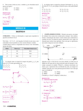 C3_Curso A_FIS_Alelex 29/02/12 11:09 Página 104




           6. Para acertar a bola na cesta, o módulo ␯0 da velocidade inicial    2. As relações entre os respectivos alcances horizontais Ax, Ay e Az
           precisa ser igual a                                                   das bolas X, Y e Z, com relação à borda da mesa, estão apresentadas
           a) 1,0m/s           b) 3,0m/s                c) 5,0m/s                em:
           d) 7,0m/s           e) 9,0m/s                                         a) Ax < Ay < Az                   b) Ay = Ax = Az
                                                                                 c) Az < Ay < Ax                   d) Ay < Az < Ax
           RESOLUÇÃO:                                                            RESOLUÇÃO:
           x = V0 cos 45° t
                                                                                 ⌬sx = Vx T
                      ͙ළළ ͙ළළ
                          2      2
           3,5 = V0 . –––– . ––––                                                             2H
                        2      2                                                  D = V0     ––––
                                                                                               g
             V0 = 7,0m/s
                                                                                 V x > Vy > Vz
           Resposta: D
                                                                                  Ax > Ay > Az

                                        MÓDULO 26                                Resposta: C


                                            BALÍSTICA II
                                                                                 3. (FAFIPA-MODELO ENEM) – Durante uma guerra, um grupo
           (UERJ-2012) – Utilize as informações a seguir para responder às       de soldados ficou numa área isolada pelos inimigos. Sem medica-
           questões de números 1 e 2.                                            mentos e alimentação não teriam a menor chance para continuarem o
                                                                                 combate em terra. Um piloto de guerra, pertencente a este grupo, foi
           Três bolas – X, Y e Z – são lançadas da borda de uma mesa, com        chamado para realizar uma operação: fazer com que os suprimentos
           velocidades iniciais paralelas ao solo e mesma direção e sentido.     necessários chegassem até estes soldados.
           A tabela abaixo mostra as magnitudes das massas e das velocidades
           iniciais das bolas.
                 Bolas                Massa (g)       Velocidade Inicial (m/s)
                   X                        5,0                20,0
                   Y                        5,0                10,0
                    Z                   10,0                    8,0
FÍSICA A




           1. As relações entre os respectivos tempos de queda tx, ty e tz das   Sabendo-se que o avião deveria voar numa altitude, em linha reta, de
           bolas X, Y e Z estão apresentadas em:                                 2000m do solo (para não ser observado pelo radar do inimigo) e velo-
           a) tx < ty < tz                b) ty < tz < tx                        cidade constante de módulo 792km/h, a distância horizontal, em
           c) tz < ty < tx                d) ty = tx = tz                        metros, que o suprimento deve ser liberado do avião, em relação aos
                                                                                 soldados, para que caia o mais próximo possível destes é um valor que
           RESOLUÇÃO:                                                            mais se avizinha de:
                                                                                 a) 1080m                  b) 1562m                 c) 1800m
                                                                                 d) 4000m                  e) 4400m
                                                                                 Considere g = 10 m/s2 e despreze o efeito do ar.

                                                                                 RESOLUÇÃO:
                                                                                 1) Cálculo do tempo de queda:
                                                                                                   ␥y
                                                                                    ⌬sy = V0y t + ––– t2 ↓ ᮍ
                                                                                                   2

                          ␥y                                                                    10
           ⌬sy = V0y t + ––– t2                                                     2000 = 0 + ––– T2
                          2                                                                      2


                g                     2H                                            T2 = 400 ⇒ T = 20s
           H = –– T2 ⇒ T =           ––––
                2                      g
                                                                                 2) Cálculo de D:
                                                                                    ⌬sx = Vx T
                               2H                                                        792
            tx = ty = tz =    ––––
                                g                                                   D = –––– . 20 (m) ⇒ D = 4400m
                                                                                         3,6
                                                                                 Resposta: E
           Resposta: D



           104 –
 