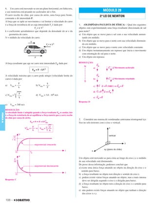 C3_Curso A_FIS_Alelex 29/02/12 11:09 Página 108




           6. Um carro está movendo-se em um plano horizontal, em linha reta,
           e seu motorista está pisando no acelerador até o fim.                                                          MÓDULO 28
           O carro recebe do chão, por causa do atrito, uma força para frente,
                                                                                                                   2.a LEI DE NEWTON
           constante e de intensidade F.
           A força que se opõe ao movimento e vai limitar a velocidade do carro
           é a força de resistência do ar cuja intensidade Fr é dada por:                 1. (OLIMPÍADA PAULISTA DE FÍSICA) – Qual dos seguintes
                                           Fr = k V2                                      objetos está experimentando uma força resultante direcionada de sul
           k = coeficiente aerodinâmico que depende da densidade do ar e da               para norte?
                geometria do carro.                                                       a) Um objeto que se move para o sul com a sua velocidade aumen-
           V = módulo da velocidade do carro.                                                tando em módulo.
                                                                                          b) Um objeto que se move para o norte com sua velocidade diminuin-
                                                                                             do em módulo.
                                                                                          c) Um objeto que se move para o norte com velocidade constante.
                                                                                          d) Um objeto instantaneamente em repouso que inicia o movimento
                                                                                             com orientação do sul para o norte.
                                                                                          e) Um objeto em repouso.

           A força resultante que age no carro tem intensidade FR dada por:               RESOLUÇÃO:
                                                                                                              →
                                                                                                              FR
                                                                                                                               →   → Movimento
                                                                                                         a)                    V   a             acelerado
                                         FR = F – kV2
                                                                                                              →
           A velocidade máxima que o carro pode atingir (velocidade limite do                                 FR
                                                                                                                               →   → Movimento
           carro) é dada por:                                                                            b)                    V   a             retardado

                        F                               k                                                         →                    →
                Vlim = –––                   b) Vlim = –––                                                                 →               →
           a)
                        k                               F                                                c)       V → = 0 (MRU) ⇔ FR = 0
                                                                                                                    a
                                                                                                              →    →      →    →
                                                                                                         d) V = 0         a ⇔ FR

                       ͙ළළළ
                          F
           c) Vlim =     –––                 d) Vlim = 3,0 . 108 m/s                                          →       →
                          k                                                                              e) FR = 0

                                                                                          Resposta: D
           e)   Vlim = 340 m/s

           RESOLUÇÃO:
           A velocidade limite é atingida quando a força resultante FR se anular, isto
FÍSICA A




           é, a força de resistência do ar equilibrar a força motriz que o carro recebe
           do chão por causa do atrito.
                                                                                          2. Considere um sistema de coordenadas cartesianas triortogonal xyz
                                      FR = 0 ⇒ F = kV2
                                                     lim                                  fixo no solo terrestre com o eixo z vertical.


                                                        ͙ළළ
                                       F                    F
                                 V2 = ––– ⇒ Vlim =
                                  lim                      –––
                                       k                    k




                                                                                          Um objeto está movendo-se para cima ao longo do eixo z e o módulo
                                                                                          de sua velocidade está diminuindo.
                                                                                          De posse dessa informação, podemos concluir que
                                                                                          a) existe uma única força atuando no objeto na direção do eixo z e
                                                                                             sentido para baixo.
                                                                                          b) a força resultante no objeto tem direção e sentido do eixo z.
                                                                                          c) podem existir várias forças atuando no objeto, mas a mais intensa
           Resposta: C                                                                        deve ser dirigida segundo o eixo z e dirigida para baixo.
                                                                                          d) a força resultante no objeto tem a direção do eixo z e sentido para
                                                                                              baixo.
                                                                                          e) não podem existir forças atuando no objeto que tenham a direção
                                                                                              dos eixos x e y.

           108 –
 