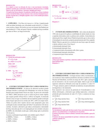 C3_Curso A_FIS_Alelex 29/02/12 11:09 Página 109




        RESOLUÇÃO:                                                                        RESOLUÇÃO:
                                                                                                            P
        Se o objeto se move na direção do eixo z com movimento retardado,                 1) PFD: F = ma = ––– . a
                                                                                                            g
        podemos concluir que a aceleração vetorial tem a direção do eixo z e sentido
        oposto ao de seu movimento e, portanto, dirigida para baixo.
                                                                                                              600
        A respeito das forças atuantes, só podemos concluir que a força resultante                        F = ––– . 6,0 (N) ⇒   F = 360N
                                                                                                               10
        (soma vetorial de todas as forças atuantes) tem a mesma orientação da ace-
        leração vetorial, isto é, é dirigida segundo o eixo z e tem sentido para baixo.   2) V = V0 + ␥ t
        Resposta: D
                                                                                               V1 = 0 + 6,0 . 2,0 (m/s) ⇒ V1 = 12,0m/s

                                                                                          Resposta: C
        3. (UFPE-2012) – Um bloco de massa m = 4,0 kg é impulsionado
        sobre um plano inclinado com velocidade escalar inicial V0 = 15,0m/s,
        como mostra a figura. Ele desliza em um movimento descendente por
        uma distância L = 5,0m, até parar. Calcule o módulo da força resultante
        que atua no bloco, ao longo da descida.                                           5. (VUNESP-2011-MODELO ENEM) – Até o início da década de
                                                                                          1930, não era possível explicar a estabilidade do núcleo tendo em vista
                                                                                          a repulsão eletrostática entre os prótons nele contidos. A descoberta do
                                                                                          nêutron pelo físico inglês James Chadwick permitiu que se desse início
                                                                                          à formulação de uma teoria, proposta pioneiramente pelo físico japonês
                                                                                          Hideki Yukawa, que previu a existência de uma força capaz de manter
                                                                                          o núcleo atômico coeso. Essa força é
                                                                                          a) denominada interação forte.
                                                                                          b) denominada interação fraca.
                                                                                          c) responsável pelos decaimentos alfa, beta e gama.
                                                                                          d) denominada interação eletrofraca.
                                                                                          e) responsável pela fissão nuclear.
        RESOLUÇÃO:
        1) Cálculo da aceleração escalar:
                                                                                          RESOLUÇÃO:
           V2 = V0 + 2␥⌬s
                 2
                                                                                          A força que mantém os prótons e nêutrons unidos no núcleo do átomo é a
           0 = (15,0)2 + 2 (–a) 5,0                                                       força nuclear forte.
                                                                                          Resposta: A
           10,0a = 225

             a = 22,5m/s2


        2) PDF:     FR = ma




                                                                                                                                                                          FÍSICA A
                    FR = 4,0 . 22,5(N)
                                                                                          6. (CENTRO UNIVERSITÁRIO SÃO CAMILO-MEDICINA-
                      FR = 90,0N                                                          2012-MODELO ENEM) – A energia nuclear voltou, recentemente, a
                                                                                          ser assunto de várias matérias jornalísticas devido ao acidente na Usina
        Resposta: 90,0N                                                                   Nuclear de Fukushima, ocorrido em março de 2011, após a passagem
                                                                                          de um terremoto e de um tsunami pelo Japão. Sabe-se que um dos
                                                                                          materiais radioativos liberados nesse tipo de acidente é o iodo-131
        4. (CENTRO UNIVERSITÁRIO SÃO CAMILO-MEDICINA-                                     (131I) que, inclusive, pode ser utilizado na medicina, em procedimentos
        2012-MODELO ENEM) – As provas de atletismo recebem grande                         de diagnóstico e de tratamento.
        destaque durante a realização das Olimpíadas em razão do esforço                  Este material é um emissor de partículas β. Considerando-se esta
        humano para romper limites físicos do corpo. As provas de velocidade              última informação, a alternativa que melhor representa, o elemento
        em 100m e 200m destacam-se por se tratar de provas muito rápidas                  produzido pelo decaimento do iodo-131 (131I) e a natureza da força
                                                                                                                                        53
        que exigem grande esforço físico e reflexo na largada. A arrancada                envolvida é:
        inicial é a fase em que os corredores devem imprimir grande aceleração                 131                                       132
                                                                                          a)    54
                                                                                                   X;   força nuclear fraca         b)    53
                                                                                                                                             X;   força nuclear fraca
        numa fração apreciável da corrida (de 20% a 40% do tempo total).                       131                                       127
                                                                                          c)    54
                                                                                                   X;   força nuclear forte         d)    51
                                                                                                                                             X;   força eletromagnética
        Atletas de ponta deste esporte devem estar preparados para uma
                                                                                               130
        aceleração escalar constante típica de 6,0m/s2 nos primeiros 2,0s dessas          e)    53
                                                                                                   X;   força nuclear forte
        corridas. Assinale a alternativa que indica corretamente a intensidade
        da força muscular que deve ser empregada por um corredor com peso                 RESOLUÇÃO:
                                                                                          No decaimento ␤, pela ação da força nucler fraca, um nêutron emite um
        de 600N e da velocidade escalar que o atleta atinge após os primeiros
                                                                                          elétron e um antineutrino e se tranforma em um próton.
        2,0s de prova.                                                                    O número de prótons (número atômico) aumenta uma unidade e passa de
        Assuma a aceleração da gravidade com módulo igual a 10m/s2.                       53 para 54.
        a) 6000N e 72,0m/s                b) 600N e 12,0m/s                               O número de massa (quantidade de prótons e nêutrons) não se altera e
        c) 360N e 12,0m/s                 d) 600N e 36,0m/s                               continua valendo 131.
                                                                                          Resposta: A
        e) 480N e 6,0m/s


                                                                                                                                                                – 109
 