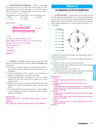 C3_Curso A_FIS_Alelex 29/02/12 11:09 Página 111




        4. (MACKENZIE-2011-Modificada) – A 20°C, o comprimento
        de uma haste A é 99% do comprimento de outra haste, B, à mes-                                        MÓDULO 12
        ma temperatura. Os materiais das hastes A e B têm alto ponto de
        fusão e coeficientes de dilatação linear respectivamente iguais a
                                                                                         OS PRINCÍPIOS DA ÓPTICA GEOMÉTRICA
        αA = 10. 10–5ºC–1 e αB = 9,1. 10–5ºC–1.
        A temperatura em que as hastes terão o mesmo comprimento será             1. (VUNESP-JULHO) – A figura mostra a Lua em órbita ao redor
        a) 970ºC                b) 1 120ºC            c) 1 270ºC                  da Terra, ambas iluminadas pela luz solar. As faces não iluminadas da
        d) 1 770ºC              e) 1 830ºC                                        Lua e da Terra estão escurecidas no desenho. Dependendo da posição
                                                                                  relativa entre Lua, Terra e Sol, têm-se as fases nova, quarto crescente,
        RESOLUÇÃO:                                                                cheia e quarto minguante da Lua, respectivamente, nos pontos 1, 2, 3
                                                                                  e 4 da figura.




        LA = LB
        L0A + L0A␣A (␪ – ␪0) = L0B + L0B␣B (␪ – ␪0)
        0,99L0 + 0,99L0 . 10 . 10–5 (␪ – 20) = L0 + L0 . 9,1 . 10–5 (␪ – 20)
        9,9 . 10–5 (␪ – 20) – 9,1 . 10–5 (␪ – 20) = 0,01
        0,8 . 10–5 (␪ – 20) = 10–2
        ␪ – 20 = 1250

          ␪ = 1270°C

        Resposta: C
                                                                                  A respeito dos eclipses e de sua relação com as fases da Lua, pode-se
                                                                                  afirmar corretamente que
                                                                                  a) durante um eclipse solar, a Lua está mais próxima do Sol do que da
        5. (UEM-PR) – A dilatação irregular da água torna possível a vida             Terra.
        aquática em regiões muito frias. Assinale a alternativa incorreta sobre   b) os eclipses solares só ocorrem durante a Lua cheia.
        esse processo.                                                            c) durante um eclipse solar, a distância entre o Sol e a Lua é menor que
        a) No inverno, a água pode congelar na superfície do lago. Porém, a           durante um eclipse lunar.
           água permanece a 4ºC no fundo do lago por ser mais densa a essa        d) um eclipse lunar pode ser visto durante o dia.




                                                                                                                                                                FÍSICA A
           temperatura.                                                           e) os eclipses lunares só ocorrem durante a fase quarto crescente da
        b) O gelo, à temperatura de 0ºC ou inferior a isso, permanece na              Lua e os solares durante a fase quarto minguante.
           superfície do lago porque é menos denso que a água.
        c) A água pode permanecer à temperatura de 4ºC sob a camada               RESOLUÇÃO:
                                                                                  a) FALSA.
           superficial de gelo, entre outros motivos, porque o gelo é bom            A Lua está sempre mais próxima da Terra do que do Sol.
           isolante térmico.                                                      b) FALSA.
        d) Qualquer massa de água, ao alcançar a temperatura de 4ºC, terá            Os eclipses solares somente ocorrem na fase de lua nova (1).
           alcançado um valor de densidade quase nulo, o que faz o gelo           c) CORRETA.
           flutuar.                                                                  O eclipse lunar ocorre na posição de lua cheia (3) e o eclipse solar, na
                                                                                     posição de lua nova (1). Assim, a distância entre a Lua e o Sol é menor
        e) Se a maior densidade da água ocorresse a 0ºC, os lagos congelar-          durante o eclipse solar.
           se-iam totalmente, provocando a extinção da fauna e da flora           d) FALSA.
           aquáticas ali existentes.                                                 O eclipse lunar ocorre quando a Lua passa por trás da Terra, na posição
                                                                                     (3), de lua cheia.
        RESOLUÇÃO:                                                                   Assim, esse elipse (lunar) só pode ser observado por quem está na parte
        Na temperatura de 0ºC, a densidade da água é máxima (o volume é              escura da Terra (noite).
        mínimo).                                                                  e) FALSA.
        Resposta: D                                                                  Durante o quarto crescente (2) e o quarto minguante (4), não ocorre
        Obs.: Atenção que a questão está pedindo a alternativa INCORRETA.            eclipse solar ou lunar.
                                                                                  Resposta: C




                                                                                                                                                    – 111
 