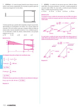 C3_Curso A_FIS_Alelex 29/02/12 11:09 Página 112




           2. (UFSCar) – A 1 metro da parte frontal de uma câmara escura de          3. (ENEM) – A sombra de uma pessoa que tem 1,80m de altura
           orifício, uma vela de comprimento 20 cm projeta na parede oposta da       mede 60cm. No mesmo momento, a seu lado, a sombra projetada de
           câmara uma imagem de 4 cm de altura.                                      um poste mede 2,00m. Se, mais tarde, a sombra do poste diminuiu
                                                                                     50cm, a sombra da pessoa passou a medir
                                                                                     a) 30 cm     b) 45 cm     c) 50 cm     d) 80 cm   e) 90 cm

                                                                                     RESOLUÇÃO:
                                                                                     No instante em que a sombra de uma pessoa (que tem 180 cm de altura)
                                                                                     mede 60 cm, a sombra de um poste (que tem h cm de altura) mede 200 cm.
                                                                                     Assim sendo:



           A câmara permite que a parede onde é projetada a imagem seja movida,
           aproximando-se ou afastando-se do orifício. Se o mesmo objeto for
           colocado a 50 cm do orifício, para que a imagem obtida no fundo da
           câmara tenha o mesmo tamanho da anterior, 4 cm, a distância que de-
           ve ser deslocado o fundo da câmara, relativamente à sua posição
           original, em cm, é de
           a) 50          b) 40        c) 20        d) 10        e) 5
                                                                                     Se, mais tarde, a sombra do poste (que tem 600 cm de altura) passou a
           RESOLUÇÃO:                                                                medir 150 cm (pois diminuiu 50 cm), então, sendo s cm a medida da nova
                                                                                     sombra da mesma pessoa, teremos:




           Os triângulos destacados na figura são semelhantes, logo:

             p’    i          i
            ––– = ––– ⇒ p’ = ––– p
FÍSICA A




             p     o          o                                                      Resposta: B
                           4
           1º caso: p’ = ––– . 100 (cm)
                     1
                          20

             p’ = 20cm
              1


                           4
           2º caso: p’ = ––– . 50 (cm)
                     2
                          20

             p’ = 10cm
              2

           O fundo da câmara aproxima-se do orifício de uma distância d, dada por:

           d = p’ – p’ ⇒ d = (20 – 10) cm ⇒
                1    2                        d = 10cm

           Resposta: D




           112 –
 