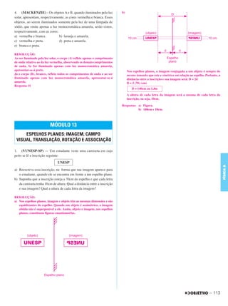 C3_Curso A_FIS_Alelex 29/02/12 11:09 Página 113




        4. (MACKENZIE) – Os objetos A e B, quando iluminados pela luz               b)
        solar, apresentam, respectivamente, as cores vermelha e branca. Esses
        objetos, ao serem iluminados somente pela luz de uma lâmpada de
        sódio, que emite apenas a luz monocromática amarela, serão vistos,
        respectivamente, com as cores:
        a) vermelha e branca.          b) laranja e amarela.
        c) vermelha e preta.           d) preta e amarela.
        e) branca e preta.

        RESOLUÇÃO:
        Ao ser iluminado pela luz solar, o corpo (A) reflete apenas o comprimento
        de onda relativo ao da luz vermelha, absorvendo os demais comprimentos
        de onda. Se for iluminado apenas com luz monocromática amarela,
        apresentar-se-á preto.                                                           Nos espelhos planos, a imagem conjugada a um objeto é sempre do
        Já o corpo (B), branco, reflete todos os comprimentos de onda e ao ser           mesmo tamanho que este e simétrica em relação ao espelho. Portanto, a
        iluminado apenas com luz monocromática amarela, apresentar-se-á                  distância entre a inscrição e sua imagem será: D = 2d
        amarelo.                                                                         D = 2 (70) (cm)
        Resposta: D
                                                                                            D = 140cm ou 1,4m
                                                                                         A altura de cada letra da imagem será a mesma de cada letra da
                                                                                         inscrição, ou seja, 10cm.

                                                                                    Respostas: a) Figura.
                                                                                               b) 140cm e 10cm.




                                  MÓDULO 13
             ESPELHOS PLANOS: IMAGEM, CAMPO
         VISUAL, TRANSLAÇÃO, ROTAÇÃO E ASSOCIAÇÃO

        1. (VUNESP-SP) — Um estudante veste uma camiseta em cujo
        peito se lê a inscrição seguinte:
                                        UNESP




                                                                                                                                                                 FÍSICA A
        a) Reescreva essa inscrição, na forma que sua imagem aparece para
           o estudante, quando ele se encontra em frente a um espelho plano.
        b) Suponha que a inscrição esteja a 70cm do espelho e que cada letra
           da camiseta tenha 10cm de altura. Qual a distância entre a inscrição
           e sua imagem? Qual a altura de cada letra da imagem?

        RESOLUÇÃO:
        a) Nos espelhos planos, imagem e objeto têm as mesmas dimensões e são
           equidistantes do espelho. Quando um objeto é assimétrico, a imagem
           obtida não é superponível a ele. Assim, objeto e imagem, nos espelhos
           planos, constituem figuras enantiomorfas.




                                                                                                                                                      – 113
 