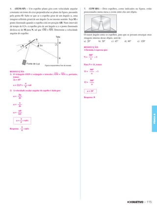 C3_Curso A_FIS_Alelex 29/02/12 11:09 Página 115




        4. (EEM-SP) – Um espelho plano gira com velocidade angular              5. (UPF-RS) – Dois espelhos, como indicados na figura, estão
        constante em torno do eixo perpendicular ao plano da figura, passando   posicionados numa mesa e existe entre eles um objeto.
        pelo ponto O. Sabe-se que se o espelho girar de um ângulo ␣, uma
        imagem refletida girará de um ângulo 2␣ no mesmo sentido. Seja M o
        ponto iluminado quando o espelho está em posição AB. Num intervalo
        de tempo de 0,5s, o espelho gira de um ângulo ␣ e o ponto iluminado
                                          ––– –––
        desloca-se de M para N, tal que OM = MN. Determine a velocidade
        angular do espelho.
                                                                                O maior ângulo entre os espelhos, para que se possam enxergar onze
                                                                                imagens inteiras desse objeto, será de:
                                                                                a) 20°         b) 30°       c) 45°      d) 60°      e) 120°

                                                                                RESOLUÇÃO:
                                                                                A fórmula é expressa por:

                                                                                    360°
                                                                                N = –––– – 1
                                                                                     ␣

                                                                                Para N = 11, temos:

                                                                                     360°
        RESOLUÇÃO:                                                              11 = –––– – 1
                                                     –––  –––                         ␣
        1) O triângulo OMN é retângulo e isósceles ( OM = MN) e, portanto,
           temos:
           2␣ = 45°                                                                  360°
                                                                                12 = ––––
                       π                                                              ␣
           ␣ = 22,5°= ––– rad
                       8
        2) A velocidade escalar angular do espelho é dada por:                     ␣ = 30°
                ⌬␸
           ␻ = ––––
                ⌬t                                                              Resposta: B

                ␣
           ␻ = ––––
                ⌬t

                π/8
           ␻ = ––––
                0,5




                                                                                                                                                     FÍSICA A
                   π
              ␻ = ––– rad/s
                   4

                   π
        Resposta: ––– rad/s
                   4




                                                                                                                                          – 115
 