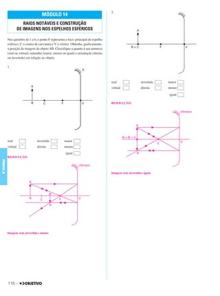 C3_Curso A_FIS_Alelex 29/02/12 11:09 Página 116




                                                                                      2.
                                     MÓDULO 14
                        RAIOS NOTÁVEIS E CONSTRUÇÃO
                     DE IMAGENS NOS ESPELHOS ESFÉRICOS

           Nas questões de 1 a 6, o ponto F representa o foco principal do espelho
           esférico, C o centro de curvatura e V o vértice. Obtenha, graficamente,
           a posição da imagem do objeto AB. Classifique-a quanto à sua natureza
           (real ou virtual), tamanho (maior, menor ou igual) e orientação (direita
           ou invertida) em relação ao objeto.

           1.



                                                                                      real                   invertida   maior
                                                                                      virtual                direita     menor
                                                                                                                         igual

                                                                                      RESOLUÇÃO:




           real                  invertida            maior
           virtual               direita              menor
                                                       igual
           RESOLUÇÃO:
FÍSICA A




                                                                                      Imagem real, invertida e igual.




           Imagem real, invertida e menor.




           116 –
 