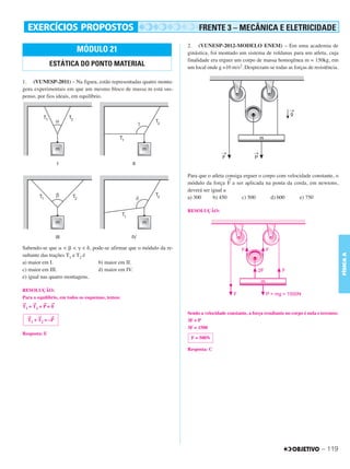 C3_Curso A_FIS_Alelex 29/02/12 11:09 Página 119




                                                                                 FRENTE 3 – MECÂNICA E ELETRICIDADE
                                                                            2. (VUNESP-2012-MODELO ENEM) – Em uma academia de
                                  MÓDULO 21                                 ginástica, foi montado um sistema de roldanas para um atleta, cuja
                                                                            finalidade era erguer um corpo de massa homogênea m = 150kg, em
                           ESTÁTICA DO PONTO MATERIAL                       um local onde g =10 m/s2. Desprezam-se todas as forças de resistência.

        1. (VUNESP-2011) – Na figura, estão representadas quatro monta-
        gens experimentais em que um mesmo bloco de massa m está sus-
        penso, por fios ideais, em equilíbrio.




                                                                            Para que o atleta consiga erguer o corpo com velocidade constante, o
                                                                                               →
                                                                            módulo da força F a ser aplicada na ponta da corda, em newtons,
                                                                            deverá ser igual a
                                                                            a) 300      b) 450       c) 500       d) 600      e) 750

                                                                            RESOLUÇÃO:




        Sabendo-se que ␣ < ␤ < ␥ < ␦, pode-se afirmar que o módulo da re-




                                                                                                                                                          FÍSICA A
        sultante das trações T1 e T2 é
        a) maior em I.                  b) maior em II.
        c) maior em III.                d) maior em IV.
        e) igual nas quatro montagens.

        RESOLUÇÃO:
        Para o equilíbrio, em todos os esquemas, temos:
        →     →        →   →
        T1   + T2 + P = 0
                                                                            Sendo a velocidade constante, a força resultante no corpo é nula e teremos:
             →     →       →
             T1   + T2 = –P                                                 3F = P
                                                                            3F = 1500
        Resposta: E
                                                                             F = 500N

                                                                            Resposta: C




                                                                                                                                              – 119
 