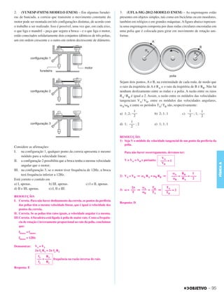 C3_Curso A_FIS_Alelex 29/02/12 11:09 Página 95




        2. (VUNESP-FMTM-MODELO ENEM) – Em algumas furadei-                            3. (UFLA-MG-2012-MODELO ENEM) – As engrenagens estão
        ras de bancada, a correia que transmite o movimento constante do              presentes em objetos simples, tais como em bicicletas ou em moedores,
        motor pode ser montada em três configurações distintas, de acordo com         também em relógios e em grandes máquinas. A figura abaixo represen-
        o trabalho a ser realizado. Isso é possível, uma vez que, em cada eixo,       ta uma engrenagem composta por duas rodas circulares encostadas em
        o que liga o mandril – peça que segura a broca – e o que liga o motor,        uma polia que é colocada para girar em movimento de rotação uni-
        estão conectados solidariamente dois conjuntos idênticos de três polias,      forme.
        um em ordem crescente e o outro em ordem decrescente de diâmetro.




                                                                                      Sejam dois pontos, A e B, na extremidade de cada roda, de modo que
                                                                                      o raio da trajetória de A é RA e o raio da trajetória de B é RB. Não há
                                                                                      nenhum deslizamento entre as rodas e a polia. A razão entre os raios
                                                                                      RA / RB é igual a 2. Assim, a razão entre os módulos das velocidades
                                                                                      tangenciais VA / VB, entre os módulos das velocidades angulares,
                                                                                      ␻A/␻B e entre os períodos TA / TB são, respectivamente:
                                                                                                1                                      1        1
                                                                                      a) 1; 2; –––             b) 2; 1; 1          c) ––– ; 1; –––
                                                                                                2                                      2        2
                                                                                             1
                                                                                      d) 1; ––– ; 2            e) 1; 1; 1
                                                                                             2


                                                                                      RESOLUÇÃO:
                                                                                      1) Seja V o módulo da velocidade tangencial de um ponto da periferia da
                                                                                         polia.
        Considere as afirmações:
        I. na configuração 1, qualquer ponto da correia apresenta o mesmo                Para não haver escorregamento, devemos ter:
              módulo para a velocidade linear;                                                                      VA
        II. a configuração 2 possibilita que a broca tenha a mesma velocidade            V = VA = VB e portanto:   –––– = 1
                                                                                                                    VB




                                                                                                                                                                FÍSICA A
              angular que o motor;
        III. na configuração 3, se o motor tiver frequência de 12Hz, a broca
              terá frequência inferior a 12Hz.                                                                               ωA     RB     1
                                                                                      2) VA = VB ⇒ ωA RA = ωB RB ⇒          –––– = –––– = ––––
        Está correto o contido em                                                                                            ωB     RA     2
        a) I, apenas.              b) III, apenas.           c) I e II, apenas.
        d) II e III, apenas.       e) I, II e III.                                           2π    ωA    TB             TA
                                                                                      3) ω = ––– ⇒ ––– = ––– ⇒         –––– = 2
                                                                                              T    ωB    TA             TB
        RESOLUÇÃO:
        I. Correta. Para não haver deslizamento da correia, os pontos da periferia
                                                                                      Resposta: D
            das polias têm a mesma velocidade linear, que é igual à velocidade dos
            pontos da correia.
        II. Correta. Se as polias têm raios iguais, a velocidade angular é a mesma.
        III.Correta. A furadeira está ligada à polia de maior raio. Como a frequên-
            cia de rotação é inversamente proporcional ao raio da polia, concluímos
            que:
           fbroca < fmotor
           fbroca < 12Hz

        Demonstrar:      V 1 = V2
                         2␲ f1 R1 = 2␲ f2 R2
                              f1    R2
                             ––– = –––– frequência na razão inversa do raio.
                              f2    R1
        Resposta: E




                                                                                                                                                       – 95
 