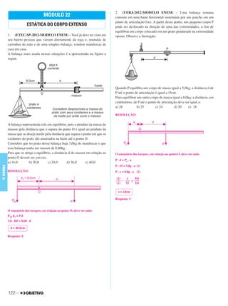C3_Curso A_FIS_Alelex 29/02/12 11:09 Página 122




                                                                                    2. (UERJ-2012-MODELO ENEM) – Uma balança romana
                                     MÓDULO 22                                      consiste em uma haste horizontal sustentada por um gancho em um
                                                                                    ponto de articulação fixo. A partir desse ponto, um pequeno corpo P
                           ESTÁTICA DO CORPO EXTENSO                                pode ser deslocado na direção de uma das extremidades, a fim de
                                                                                    equilibrar um corpo colocado em um prato pendurado na extremidade
           1. (ETEC-SP-2012-MODELO ENEM) – Você já deve ter visto em                oposta. Observe a ilustração:
           seu bairro pessoas que vieram diretamente da roça e, munidas de
           carrinhos de mão e de uma simples balança, vendem mandiocas de
           casa em casa.
           A balança mais usada nessas situações é a apresentada na figura a
           seguir.




                                                                                    Quando P equilibra um corpo de massa igual a 5,0kg, a distância d de
                                                                                    P até o ponto de articulação é igual a 15cm.
                                                                                    Para equilibrar um outro corpo de massa igual a 8,0kg, a distância, em
                                                                                    centímetros, de P até o ponto de articulação deve ser igual a:
                                                                                    a) 28           b) 25        c) 24        d) 20     e) 18

                                                                                    RESOLUÇÃO:


           A balança representada está em equilíbrio, pois o produto da massa do
           massor pela distância que o separa do ponto O é igual ao produto da
           massa que se deseja medir pela distância que separa o ponto em que os
           cordames do prato são amarrados na haste até o ponto O.
           Considere que no prato dessa balança haja 3,0kg de mandiocas e que
           essa balança tenha um massor de 0,60kg.
           Para que se atinja o equilíbrio, a distância d do massor em relação ao   O somatório dos torques, em relação ao ponto O, deve ser nulo.
           ponto O deverá ser, em cm,
                                                                                    P . d = Pc . a
           a) 16,0        b) 20,0       c) 24,0        d) 36,0     e) 40,0
                                                                                    P . 15 = 5,0g . a (1)
FÍSICA A




           RESOLUÇÃO:                                                               P . x = 8,0g . a (2)

                                                                                    (2)     x   8,0
                                                                                    ––– : ––– = –––
                                                                                    (1)    15   5,0

                                                                                      x = 24cm

                                                                                    Resposta: C


           O somatório dos torques, em relação ao ponto O, deve ser nulo:
           PM d1 = P d
           3,0 . 8,0 = 0,60 . d

             d = 40,0cm

           Resposta: E




           122 –
 