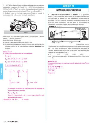 C3_Curso A_FIS_Alelex 29/02/12 11:09 Página 124




           5. (UFMG) – Paulo Sérgio verifica a calibração dos pneus de sua
           motocicleta e encontra 26 ᐉb/pol2 (1,8 . 105N/m2) no dianteiro e                                     MÓDULO 23
           32ᐉb/pol2 (2,2 . 105N/m2) no traseiro. Em seguida, ele mede a área de
           contato dos pneus com o solo, obtendo 25cm2 em cada um deles.
                                                                                                    ESTÁTICA DO CORPO EXTENSO
           A distância entre os eixos das rodas, especificada no manual da
           motocicleta, é de 1,25m, como mostrado nesta figura:                       1. (IFSP-VUNESP-2012-MODELO ENEM) – O quadrinho
                                                                                      mostra o Garfield tentando pescar o filé de seu dono com uma vara
                                                                                      cuja força peso, de módulo 20N, está representada em seu centro de
                                                                                      gravidade, CG. Para conseguir seu almoço, o gato utilizou um fio de
                                                                                      nylon de massa desprezível com um anzol e um conjunto de
                                                                                      chumbinhos, totalizando 0,4N de peso, pendurados na ponta.




           Sabe-se que um calibrador de pneus mede a diferença entre a pressão
           interna e a pressão atmosférica.
           Com base nessas informações,
           a) calcule o peso aproximado dessa motocicleta.
           b) O centro de gravidade dessa motocicleta está mais próximo do eixo                                                          (Garfield, Jim Dawis)
               da roda traseira ou do eixo da roda dianteira? Justifique sua          Considerando-se as distâncias indicadas na figura, numa situação em
               resposta.                                                              que a vara esteja em equilíbrio, sendo segurada pelas duas patas de
                                                                                      Garfield, a intensidade da força F, em newtons, aplicada pela pata
           RESOLUÇÃO:                                                                 esquerda do gato na vara, é igual a
           a) A força que cada pneu exerce no solo é dada por:
                                                                                      a) 75           b) 65         c) 55          d) 45        e) 35
              F = Δp . A                                                              Nota: a pata direita do gato aplica na vara uma força vertical para baixo
                                                                                            →
              FD = 1,8 . 105 . 25 . 10–4 (N) = 4,5 . 102N                                   F1.

              FT = 2,2 . 105 . 25 . 10–4 (N) = 5,5 . 102N                             RESOLUÇÃO:
                                                                                                                                                        →
                                                                                      O somatório dos torques em relação ao ponto de aplicação da força F1 deve
                   P = FD + FT = 1,0 . 103N                                           ser nulo:
                                                                                      F . 0,2 = 20 . 0,7 + 0,4 . 2,5
                                                                                      F . 0,2 = 14 + 1,0 = 15
FÍSICA A




              b)
                                                                                        F = 75N
                                                                                      Resposta: A




                    O somatório dos torques em relação ao centro de gravidade da
                    moto deve ser nulo e portanto:
                    FT . dT = FD . dD
                    Como FT > FD, resulta dT < dD e o centro de gravidade fica mais
                    próximo da roda traseira.
           `Respostas: a) 1,0 . 103N           b) Traseira




           124 –
 