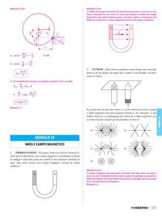 C3_Curso A_FIS_Alelex 29/02/12 11:09 Página 127




        RESOLUÇÃO:                                                               RESOLUÇÃO:
                                                                                 As linhas de campo no interior do ímã nascem no norte e morrem no sul.
                                                                                                               →
                                                                                 Para o desenho de um vetor B (vetor que indica o sentido do campo
                                                                                 magnético num determinado ponto), devemos seguir a orientação das
                                                                                 linhas de campo. Esse campo magnético entre os dois polos é uniforme.




                    R/2     1
        1) cos ␪ = ––––– = –––           ␪ = 60°
                     R      2

                    d     ͙ෆ3
        2) sen ␪ = ––– = ––––
                    R      2
                                                                                 2. (VUNESP) – Duas barras magnéticas muito longas são colocadas
                   R ͙ෆ3
              d = ––––––                                                         debaixo de um pedaço de papel que é coberto com limalhas de ferro,
                     2
                                                                                 como na figura.

        3) O somatório dos torques, em relação ao ponto C deve ser nulo:
                  R
           F1x . ––– = F1y . d
                  2

                R          R ͙ෆ3
           F . ––– = mg . ––––––
                2            2

             F = mg ͙ෆ
                     3

        Resposta: C
                                                                                 Se o polo norte de uma das barras e o sul da outra barra tocam o papel
                                                                                 e estão separados por uma pequena distância, das situações, a que
                                                                                 melhor descreve a configuração das linhas de campo magnético que




                                                                                                                                                               FÍSICA A
                                                                                 se forma devido à disposição das limalhas de ferro é:




                                 MÓDULO 24
                       ÍMÃS E CAMPO MAGNÉTICO

        1. (MODELO ENEM) – Na figura, temos um ímã em forma de U.
        Você deverá identificar o seu campo magnético, desenhando as linhas
                                              →
        de indução e indicando ainda um vetor B no seu entreferro (abertura do
        ímã). Que nome recebe esse campo magnético interno de linhas
        retilíneas?
                                                                                 RESOLUÇÃO:
                                                                                 O campo magnético formado pelos dois polos dos ímãs nasce no norte e
                                                                                 morre no sul. As limalhas de ferro sobre o papel vão orientar-se segundo as
                                                                                 linhas de indução. Este experimento funciona com limalhas de ferro porque
                                                                                 este é um material ferromagnético.
                                                                                 Resposta: A




                                                                                                                                                   – 127
 