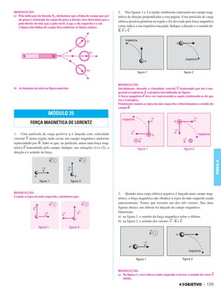 C3_Curso A_FIS_Alelex 29/02/12 11:09 Página 129




        RESOLUÇÃO:                                                                  2. Nas figuras 1 e 2 a região sombreada representa um campo mag-
        a) Pela indicação da bússola B2, deduzimos que a linha de campo que por     nético de direção perpendicular a esta página. Uma partícula de carga
           ali passa é orientada da esquerda para a direita. Isso determina que o
                                                                                    elétrica positiva penetrou na região e foi desviada pela força magnética
           polo direito do ímã seja o polo norte. Logo, o da esquerda é o sul.
           A figura das linhas de campo fica conforme se ilustra abaixo.            como indica a sua trajetória tracejada. Indique a direção e o sentido de:
                                                                                    → → →
                                                                                    B, F e V.




                                                                                    RESOLUÇÃO:
                                                                                                                                  →
        b) As bússolas já estão na figura anterior.                                 Inicialmente, desenhe a velocidade vetorial V, lembrando que ela é tan-
                                                                                    gencial à trajetória. É a própria seta indicada na figura.
                                                                                                        →
                                                                                    A força magnética F deve ser representada a seguir, lembrando-se de que
                                                                                    ela é centrípeta.
                                                                                    Finalmente usamos a regra da mão esquerda e determinamos o sentido do
                                                                                            →
                                                                                    campo B.

                                  MÓDULO 25
                    FORÇA MAGNÉTICA DE LORENTZ

        1. Uma partícula de carga positiva q é lançada com velocidade
                 →
        vetorial V numa região onde existe um campo magnético uniforme
                          →
        representado por B. Sabe-se que, na partícula, atuou uma força mag-
               →
        nética F transmitida pelo campo. Indique, nas situações (1) e (2), a
        direção e o sentido da força.




                                                                                                                                                                FÍSICA A
        RESOLUÇÃO:                                                                  3. Quando uma carga elétrica negativa é lançada num campo mag-
        Usando a regra da mão esquerda, concluímos que:
                                                                                    nético, a força magnética não obedece à regra da mão esquerda usada
                                                                                    anteriormente. Temos que inverter um dos três vetores. Nas duas
                                                                                    figuras abaixo, um elétron foi lançado no campo magnético.
                                                                                    Determine:
                                                                                    a) na figura 1, o sentido da força magnética sobre o elétron.
                                                                                                                           → → →
                                                                                    b) na figura 2, o sentido dos vetores: F , B e V.




                                                                                    RESOLUÇÃO:
                                                                                                                                                            →
                                                                                    a) Na figura 1, você coloca a mão esquerda e inverte o sentido do vetor F
                                                                                       obtido.

                                                                                                                                                     – 129
 