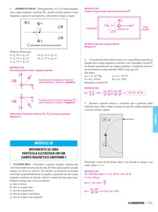 C3_Curso A_FIS_Alelex 29/02/12 11:09 Página 131




        6. (MODELO ENEM) – Duas partículas, (1) e (2), foram lançadas             RESOLUÇÃO:
                                                                                                                              →
                                          →                                       Usamos a regra da mão esquerda e invertemos F :
        num campo magnético uniforme B e, devido exclusivamente à força
        magnética, saíram de sua trajetória, como mostra a figura a seguir.




                                                                                  Os elétrons desviam-se para a direita.
                                                                                  Resposta: D

        Podemos afirmar que:
        a) q1 > 0 e q2 < 0          b) q1 > 0 e q2 > 0
        c) q1 < 0 e q2 < 0          d) q1 < 0 e q2 > 0
                                                                                  2. Uma partícula eletrizada de massa m e carga elétrica q positiva é
        e) q1 = 0 e q2 > 0                                                                                                                          →
                                                                                  lançada num campo magnético uniforme com velocidade vetorial V,
                                                                                  de direção perpendicular ao campo magnético. A partícula descreve
        RESOLUÇÃO:
        Em cada partícula, temos o seguinte esquema:                              um movimento circular uniforme (MCU) cujo raio é R.
                                                                                  São dados:
                                                                                  m = 1,2 . 10–24kg          q = 3,2 . 10–19C
                                                                                  V = 6,4 . 10 4m/s          B = 2,0 . 102T
                                                                                  Determine o valor de R.

                                                                                  RESOLUÇÃO:
                                                                                      m.V          1,2 . 10–24 . 6,4 . 104
                                                                                  R = ––––– ⇒ R = –––––––––––––––––– ⇒             R = 1,2 . 10–3m
                                                                                       q.B         3,2 . 10–19 . 2,0 . 102


                                                                                  3. Retome a questão anterior e considere que a partícula tenha
                                                                                  realizado meia volta e tenha escapado da ação do campo magnético,
                                                                                  como nos mostra a figura.
                                          →   →
        Observação: Em ambas as figuras, F1 e F2 são forças magnéticas.




                                                                                                                                                             FÍSICA A
        Resposta: A




                                 MÓDULO 26
                       MOVIMENTO DE UMA
                   PARTÍCULA ELETRIZADA EM UM
                   CAMPO MAGNÉTICO UNIFORME I
                                                                                  Determine o intervalo de tempo entre a sua entrada no campo e sua
        1. (VUNESP-2011) – Considere a seguinte situação: imagine que             saída. Adote ␲ ഡ 3.
        você está sentado em uma sala de aula, de frente para o quadro, do qual
        emerge um feixe de elétrons. Os elétrons se deslocam na direção           RESOLUÇÃO:
        horizontal, perpendicularmente ao quadro, e penetram em um campo          ⌬s = ␲R (meia volta) = 3 . 1,2 . 10–3m = 3,6 . 10–3m
        magnético uniforme de direção vertical e sentido de baixo para cima.      V = 6,4 . 102 m/s
        Podemos afirmar que o feixe de elétrons                                                      ⌬s
                                                                                  ⌬s = V . ⌬t ⇒ ⌬t = –––
        a) não se desvia.                                                                             V
        b) desvia-se para cima.
                                                                                       3,6 . 10–3
        c) desvia-se para baixo.                                                  ⌬t = –––––––– (s) ⇒ ⌬t = 5,6 . 10–6s
                                                                                        6,4 . 102
        d) desvia-se para a sua direita.
        e) desvia-se para a sua esquerda.

                                                                                                                                                     – 131
 